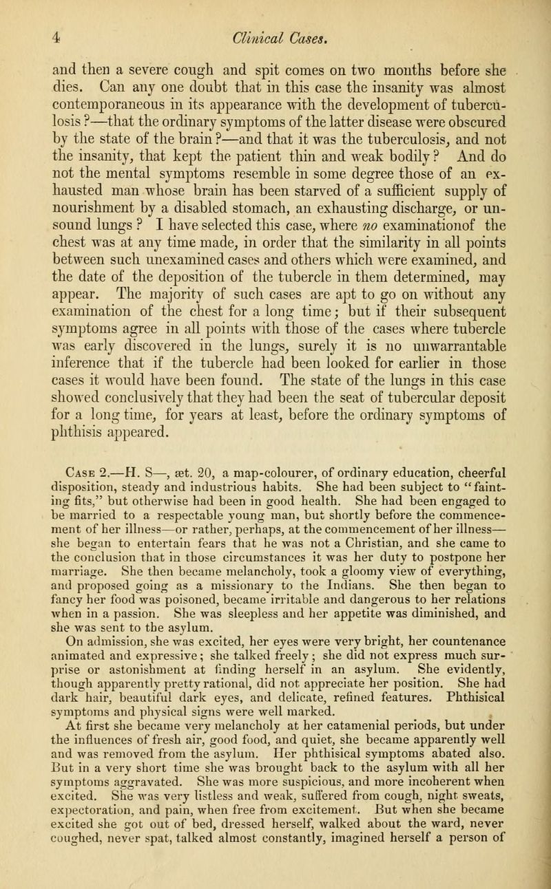 and then a severe cough and spit comes on two months before she dies. Can any one doubt that in this case the insanity was almost contemporaneous in its appearance with the development of tubercu- losis ?—that the ordinary symptoms of the latter disease were obscured by the state of the brain ?—and that it was the tuberculosis, and not the insanity, that kept the patient thin and weak bodily ? And do not the mental symptoms resemble in some degree those of an ex- hausted man whose brain has been starved of a sufficient supply of nourishment by a disabled stomach, an exhausting discharge, or un- sound lungs ? I have selected tins case, where no examinationof the chest was at any time made, in order that the similarity in all points between such unexamined cases and others which were examined, and the date of the deposition of the tubercle in them determined, may appear. The majority of such cases are apt to go on without any examination of the chest for a long time; but if their subsequent symptoms agree in all points with those of the cases where tubercle was early discovered in the lungs, surely it is no unwarrantable inference that if the tubercle had been looked for earlier in those cases it would have been found. The state of the lungs in this case showed conclusively that they had been the seat of tubercular deposit for a long time, for years at least, before the ordinary symptoms of phthisis appeared. Case 2.—H. S—, set. 20, a map-colourer, of ordinary education, cheerful disposition, steady and industrious habits. She had been subject to faint- ing fits, but otherwise had been in good health. She had been engaged to be married to a respectable young man, but shortly before the commence- ment of her illness—or rather, perhaps, at the commencement of her illness— she began to entertain fears that he was not a Christian, and she came to the conclusion that in those circumstances it was her duty to postpone her marriage. She then became melancholy, took a gloomy view of everything, and proposed going as a missionary to the Indians. She then began to fancy her food was poisoned, became irritable and dangerous to her relations when in a passion. She was sleepless and her appetite was diminished, and she was sent to the asylum. On admission, she was excited, her eyes were very bright, her countenance animated and expressive; she talked freely ; she did not express much sur- prise or astonishment at finding herself in an asylum. She evidently, though apparently pretty rational, did not appreciate her position. She had dark hair, beautiful dark eyes, and delicate, refined features. Phthisical symptoms and physical signs were well marked. At first she became very melancholy at her catamenial periods, but under the influences of fresh air, good food, and quiet, she became apparently well and was removed from the asylum. Her phthisical symptoms abated also. But in a very short time she was brought back to the asylum with all her symptoms aggravated. She was more suspicious, and more incoherent when excited. She was very listless and weak, suffered from cough, night, sweats, expectoration, and pain, when free from excitement. But when she became excited she got out of bed, dressed herself, walked about the ward, never coughed, never spat, talked almost constantly, imagined herself a person of