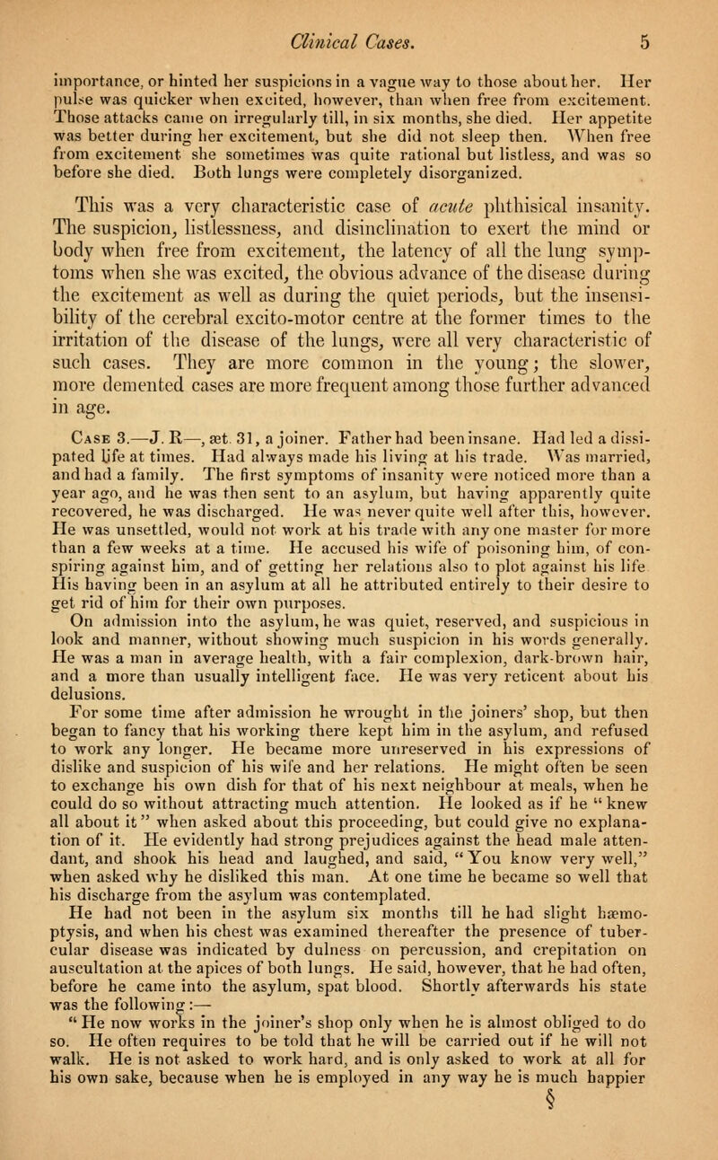 importance, or hinted her suspicions in a vague way to those about her. Her pulse was quicker when excited, however, than when free from excitement. Those attacks came on irregularly till, in six months, she died. Her appetite was better during her excitement, but she did not sleep then. When free from excitement she sometimes was quite rational but listless, and was so before she died. Both lungs were completely disorganized. This was a very characteristic case of acute phthisical insanity. The suspicion, listlessuess, and disinclination to exert the mind or body when free from excitement, the latency of all the lung symp- toms when she was excited, the obvious advance of the disease during the excitement as well as during the quiet periods, but the insensi- bility of the cerebral excito-motor centre at the former times to the irritation of the disease of the lungs, were all very characteristic of such cases. They are more common in the young; the slower, more demented cases are more frequent among those further advanced in age. Case 3.—J. R—, a?t. 31, a joiner. Father had been insane. Had led a dissi- pated Ufe at times. Had always made his living at his trade. Was married, and had a family. The first symptoms of insanity were noticed more than a year ago, and he was then sent to an asylum, but having apparently quite recovered, he was discharged. He was never quite well after this, however. He was unsettled, would not work at his trade with anyone master for more than a few weeks at a time. He accused his wife of poisoning him, of con- spiring against him, and of getting her relations also to plot against his life His having been in an asylum at all he attributed entirely to their desire to get rid of him for their own purposes. On admission into the asylum, he was quiet, reserved, and suspicious in look and manner, without showing much suspicion in his words generally. He was a man in average health, with a fair complexion, dark-brown hair, and a more than usually intelligent face. He was very reticent about his delusions. For some time after admission he wrought in the joiners' shop, but then began to fancy that his working there kept him in the asylum, and refused to work any longer. He became more unreserved in his expressions of dislike and suspicion of his wife and her relations. He might often be seen to exchange his own dish for that of his next neighbour at meals, when he could do so without attracting much attention. He looked as if he knew all about it when asked about this proceeding, but could give no explana- tion of it. He evidently had strong prejudices against the head male atten- dant, and shook his head and laughed, and said, You know very well, when asked why he disliked this man. At one time he became so well that his discharge from the asylum was contemplated. He had not been in the asylum six months till he had slight haemo- ptysis, and when his chest was examined thereafter the presence of tuber- cular disease was indicated by dulness on percussion, and crepitation on auscultation at the apices of both lungs. He said, however, that he had often, before he came into the asylum, spat blood. Shortly afterwards his state was the following :— He now works in the joiner's shop only when he is almost obliged to do so. He often requires to be told that he will be carried out if he will not walk. He is not asked to work hard, and is only asked to work at all for his own sake, because when he is employed in any way he is much happier §