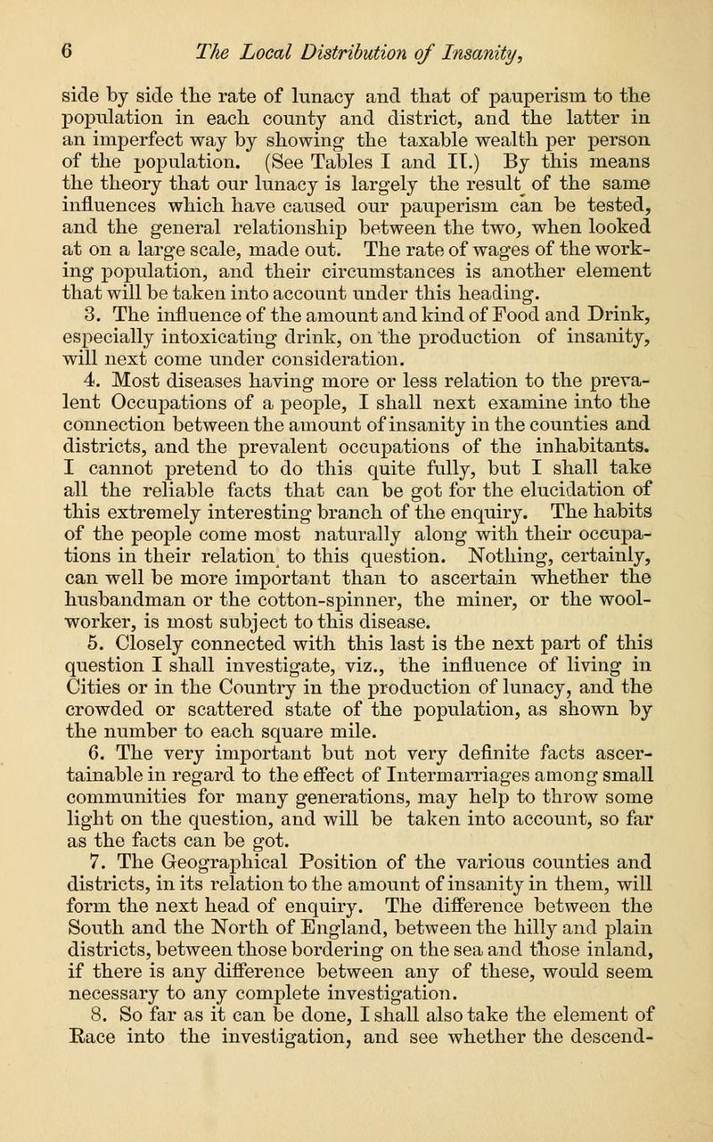 side by side the rate of lunacy and that of pauperism to the population in each county and district, and the latter in an imperfect way by showing the taxable wealth per person of the population. (See Tables I and II.) By this means the theory that our lunacy is largely the result of the same influences which have caused our pauperism can be tested, and the general relationship between the two, when looked at on a large scale, made out. The rate of wages of the work- ing population, and their circumstances is another element that will be taken into account under this heading. 3. The influence of the amount and kind of Food and Drink, especially intoxicating drink, on the production of insanity, will next come under consideration. 4. Most diseases having more or less relation to the preva- lent Occupations of a people, I shall next examine into the connection between the amount of insanity in the counties and districts, and the prevalent occupations of the inhabitants. I cannot pretend to do this quite fully, but I shall take all the reliable facts that can be got for the elucidation of this extremely interesting branch of the enquiry. The habits of the people come most naturally along with their occupa- tions in their relation^ to this question. Nothing, certainly, can well be more important than to ascertain whether the husbandman or the cotton-spinner, the miner, or the wool- worker, is most subject to this disease. 5. Closely connected with this last is the next part of this question I shall investigate, viz., the influence of living in Cities or in the Country in the production of lunacy, and the crowded or scattered state of the population, as shown by the number to each square mile. 6. The very important but not very definite facts ascer- tainable in regard to the effect of Intermarriages among small communities for many generations, may help to throw some light on the question, and will be taken into account, so far as the facts can be got. 7. The Geographical Position of the various counties and districts, in its relation to the amount of insanity in them, will form the next head of enquiry. The difference between the South and the North of England, between the hilly and plain districts, between those bordering on the sea and those inland, if there is any difference between any of these, would seem necessary to any complete investigation. 8. So far as it can be done, I shall also take the element of Race into the investigation, and see whether the descend-