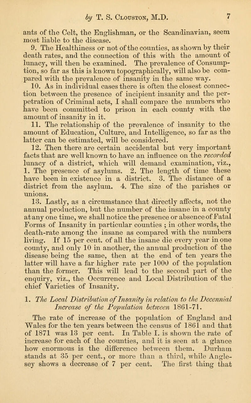 ants of the Celt, the Englishman, or the Scandinavian, seem most liable to the disease. 9. The Healthiness or not of the counties, as shown by their death rates, and the connection of this with the amount of lunacy, will then be examined. The prevalence of Consump- tion, so far as this is known topographically, will also be com- pared with the prevalence of insanity in the same way. 10. As in individual cases there is often the closest connec- tion between the presence of incipient insanity and the per- petration of Criminal acts, I shall compare the numbers who have been committed to prison in each county with the amount of insanity in it. 11. The relationship of the prevalence of insanity to the amount of Education, Culture, and Intelligence, so far as the latter can be estimated, will be considered. 12. Then there are certain accidental but very important facts that are well known to have an influence on the recorded lunacy of a district, which will demand examination, viz., 1. The presence of asylums. 2. The length of time these have been in existence in a district. 3. The distance of a district from the asylum. 4. The size of the parishes or unions. 13. Lastly, as a circumstance that directly affects, not the annual production, but the number of the insane in a county at any one time, we shall notice the presence or absence of Fatal Forms of Insanity in particular counties ; in other words, the death-rate among the insane as compared with the numbers living. If 15 per cent, of all the insane die every year in one county, and only 10 in another, the annual production of the disease being the same, then at the end of ten years the latter will have a far higher rate per 1000 of the population than the former. This will lead to the second part of the enquiry, viz., the Occurrence and Local Distribution of the chief Varieties of Insanity. 1. The Local Distribution of Insanity in relation to the Decennial Increase of the Population betneen 1861-71. The rate of increase of the population of England and Wales for the ten years between the census of 1861 and that of 1871 was 13 per cent. In Table I. is shown the rate of increase for each of the comities, and it is seen at a glance how enormous is the difference between them. Durham stands at 35 per cent., or more than a third, while Angle- sey shows a decrease of 7 per cent. The first thing that