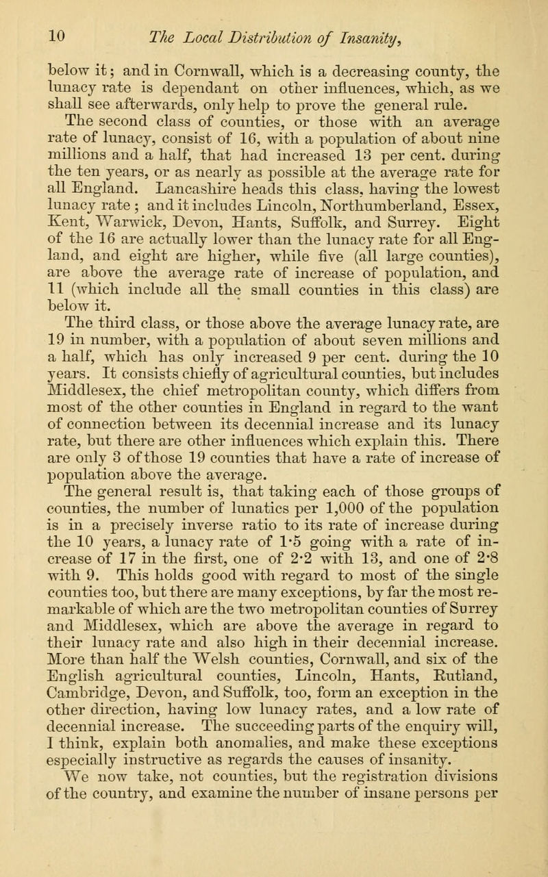 below it; and in Cornwall, which is a decreasing county, the lunacy rate is dependant on other influences, which, as we shall see afterwards, only help to prove the general rule. The second class of counties, or those with an average rate of lunacy, consist of 16, with a population of about nine millions and a half, that had increased 13 per cent, during the ten years, or as nearly as possible at the average rate for all England. Lancashire heads this class, having the lowest lunacy rate ; and it includes Lincoln, Northumberland, Essex, Kent, Warwick, Devon, Hants, Suffolk, and Surrey. Eight of the 16 are actually lower than the lunacy rate for all Eng- land, and eight are higher, while five (all large counties), are above the average rate of increase of population, and 11 (which include all the small counties in this class) are below it. The third class, or those above the average lunacy rate, are 19 in number, with a population of about seven millions and a half, which has only increased 9 per cent, during the 10 years. It consists chiefly of agricultural counties, but includes Middlesex, the chief metropolitan county, which differs from most of the other counties in England in regard to the want of connection between its decennial increase and its lunacy rate, but there are other influences which explain this. There are only 3 of those 19 counties that have a rate of increase of population above the average. The general result is, that taking each of those groups of counties, the number of lunatics per 1,000 of the population is in a precisely inverse ratio to its rate of increase during the 10 years, a lunacy rate of 1*5 going with a rate of in- crease of 17 in the first, one of 2-2 with 13, and one of 2*8 with 9. This holds good with regard to most of the single counties too, but there are many exceptions, by far the most re- markable of which are the two metropolitan counties of Surrey and Middlesex, which are above the average in regard to their lunacy rate and also high in their decennial increase. More than half the Welsh counties, Cornwall, and six of the English agricultural counties, Lincoln, Hants, Rutland, Cambridge, Devon, and Suffolk, too, form an exception in the other direction, having low lunacy rates, and a low rate of decennial increase. The succeeding parts of the enquiry will, I think, explain both anomalies, and make these exceptions especially instructive as regards the causes of insanity. We now take, not counties, but the registration divisions of the country, and examine the number of insane persons per