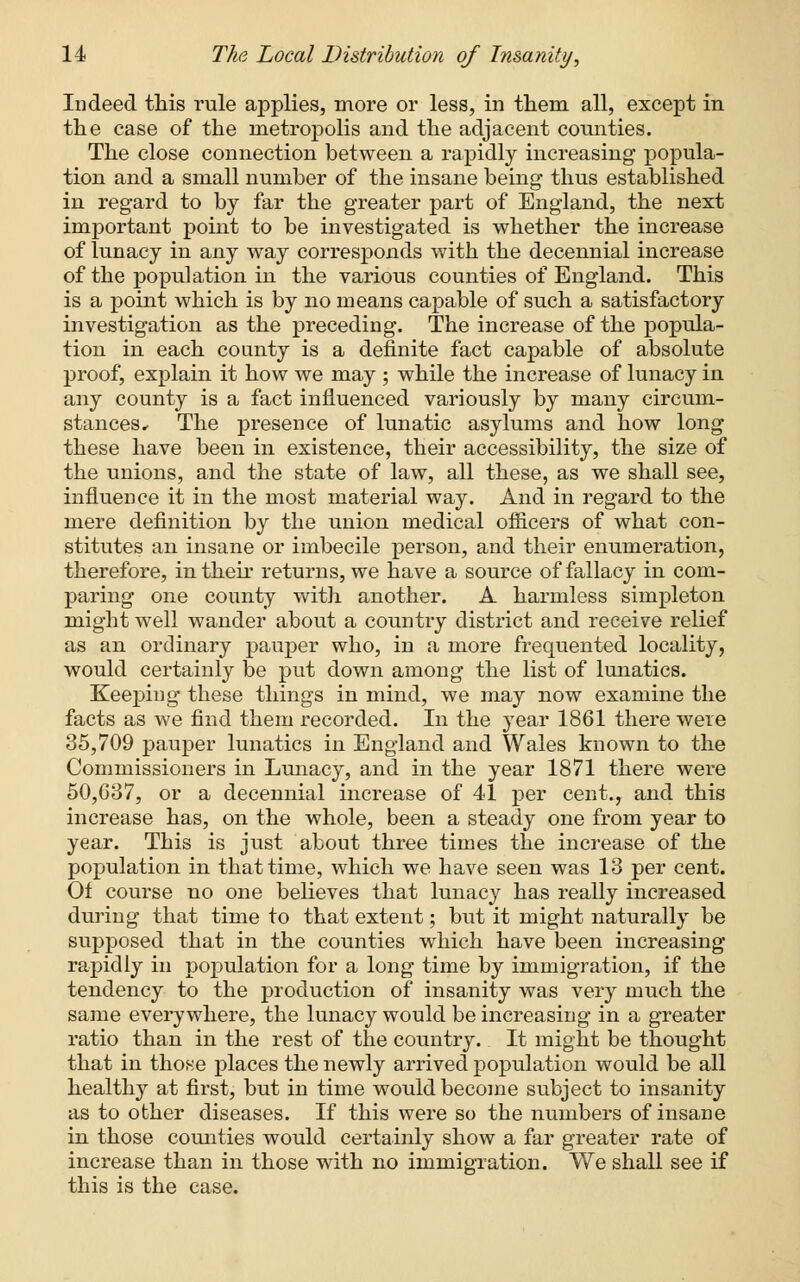 Indeed this rule applies, more or less, in them all, except in the case of the metropolis and the adjacent counties. The close connection between a rapidly increasing popula- tion and a small number of the insane being thus established in regard to by far the greater part of England, the next important point to be investigated is whether the increase of lunacy in any way corresponds with the decennial increase of the population in the various counties of England. This is a point which is by no means capable of such a satisfactory investigation as the preceding. The increase of the popula- tion in each county is a definite fact capable of absolute proof, explain it how we may ; while the increase of lunacy in any county is a fact influenced variously by many circum- stances • The presence of lunatic asylums and how long these have been in existence, their accessibility, the size of the unions, and the state of law, all these, as we shall see, influence it in the most material way. And in regard to the mere definition by the union medical officers of what con- stitutes an insane or imbecile person, and their enumeration, therefore, in their returns, we have a source of fallacy in com- paring one county with another. A harmless simpleton might well wander about a country district and receive relief as an ordinary pauper who, in a more frequented locality, would certainly be put down among the list of lunatics. Keeping these things in mind, we may now examine the facts as we find them recorded. In the year 1861 there were 35,709 pauper lunatics in England and Wales known to the Commissioners in Lunacy, and in the year 1871 there were 50,637, or a decennial increase of 41 per cent., and this increase has, on the whole, been a steady one from year to year. This is just about three times the increase of the population in that time, which we have seen was 13 per cent. Of course no one believes that lunacy has really increased during that time to that extent; but it might naturally be supposed that in the counties which have been increasing rapidly in population for a long time by immigration, if the tendency to the production of insanity was very much the same everywhere, the lunacy would be increasing in a greater ratio than in the rest of the country. It might be thought that in those places the newly arrived population would be all healthy at first, but in time would become subject to insanity as to other diseases. If this were so the numbers of insane in those counties would certainly show a far greater rate of increase than in those with no immigration. We shall see if this is the case.