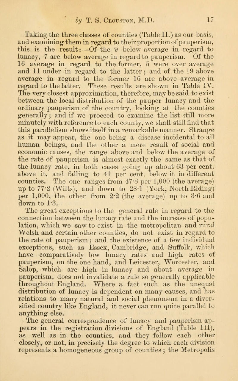 Taking the three classes of counties (Table II.) as our basis, and examining them in regard to their proportion of pauperism, this is the result:—Of the 9 below average in regard to lunacy, 7 are below average in regard to pauperism. Of the 16 average in regard to the former, 5 were over average and 11 under in regard to the latter; and of the 19 above average in regard to the former 16 are above average in regard to the latter. These results are shown in Table IV. The very closest approximation, therefore, may be said to exist between the local distribution of the pauper lunacy and the ordinary pauperism of the country, looking at the counties generally; and if we proceed to examine the list still more minutely with reference to each county, we shall still find that this parallelism shows itself in a remarkable manner. Strange as it may appear, the one being a disease incidental to all human beings, and the other a mere result of social and economic causes, the range above and below the average of the rate of pauperism is almost exactly the same as that of the lunacy rate, in both cases going up about 63 per cent, above it, and falling to 41 per cent, below it in different counties. The one ranges from 4-7*8 per 1,000 (the average) up to 77*2 (Wilts), and down to 28*1 (York, North Biding) per 1,000, the other from 2*2 (the average) up to 3*6 and down to 1*3. The great exceptions to the general rule in regard to the connection between the lunacy rate and the increase of popu- lation, which we saw to exist in the metropolitan and rural Welsh and certain other counties, do not exist in regard to the rate of pauperism; and the existence of a few individual exceptions, such as Essex, Cambridge, and Suffolk, which have comparatively low lunacy rates and high rates of pauperism, on the one hand, and Leicester, Worcester, and Salop, which are high in lunacy and about average in pauperism, does not invalidate a rule so generally applicable throughout England. Where a fact such as the unequal distribution of lunacy is dependent on many causes, and has relations to many natural and social phenomena in a diver- sified country like England, it never can run quite parallel to anything else. The general correspondence of lunacy and pauperism ap- pears in the registration divisions of England (Table III), as well as in the counties, and they follow each other closely, or not, in precisely the degree to which each division represents a homogeneous group of counties • the Metropolis