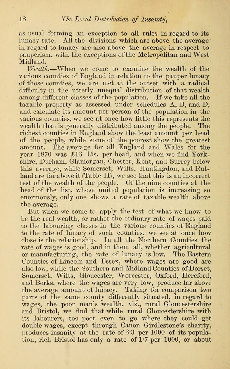 as usual forming- an exception to all rules in regard to its lunacy rate. All the divisions which are above the average in regard to lunacy are also above the average in respect to pauperism, with the exceptions of the Metropolitan and West Midland. Wealth.—When we come to examine the wealth of the various counties of England in relation to the pauper lunacy of those counties, we are met at the outset with a radical difficulty in the utterly unequal distribution of that wealth among- different classes of the population. If we take all the taxable property as assessed under schedules A, B, and D, and calculate its amount per person of the population in the various counties, we see at once how little this represents the wealth that is generally distributed among- the people. The richest counties in England show the least amount per head of the people, while some of the poorest show the greatest amount. The average for all England and Wales for the year 1870 was £13 15s. per head, and when we find York- shire, Durham, Glamorgan, Chester, Kent, and Surrey below this average, while Somerset, Wilts, Hunting-don, and Rut- land are far above it (Table II), we see that this is an incorrect test of the wealth of the people. Of the nine counties at the head of the list, whose united population is increasing so enormously, only one shows a rate of taxable wealth above the average. But when we come to apply the test of what we know to be the real wealth, or rather the ordinary rate of wages paid to the labouring classes in the various counties of England to the rate of lunacy of such counties, we see at once how close is the relationship. In all the Northern Counties the rate of wages is good, and in them all, whether agricultural or manufacturing, the rate of lunacy is low. The Eastern Counties of Lincoln and Essex, where wages are good are also low, while the Southern and Midland Counties of Dorset, Somerset, Wilts, Gloucester, Worcester, Oxford, Hereford, and Berks, where the wages are very low, produce far above the average amount of lunacy. Taking for comparison two parts of the same county differently situated, in regard to wages, the poor man's wealth, viz., rural Gloucestershire and Bristol, we find that while rural Gloucestershire with its labourers, too poor even to go where they could get double wages, except through Canon Girdlestone's charity, produces insanity at the rate of 3-3 per 1000 of its popula- tion, rich Bristol has only a rate of 1*7 per 1000, or about