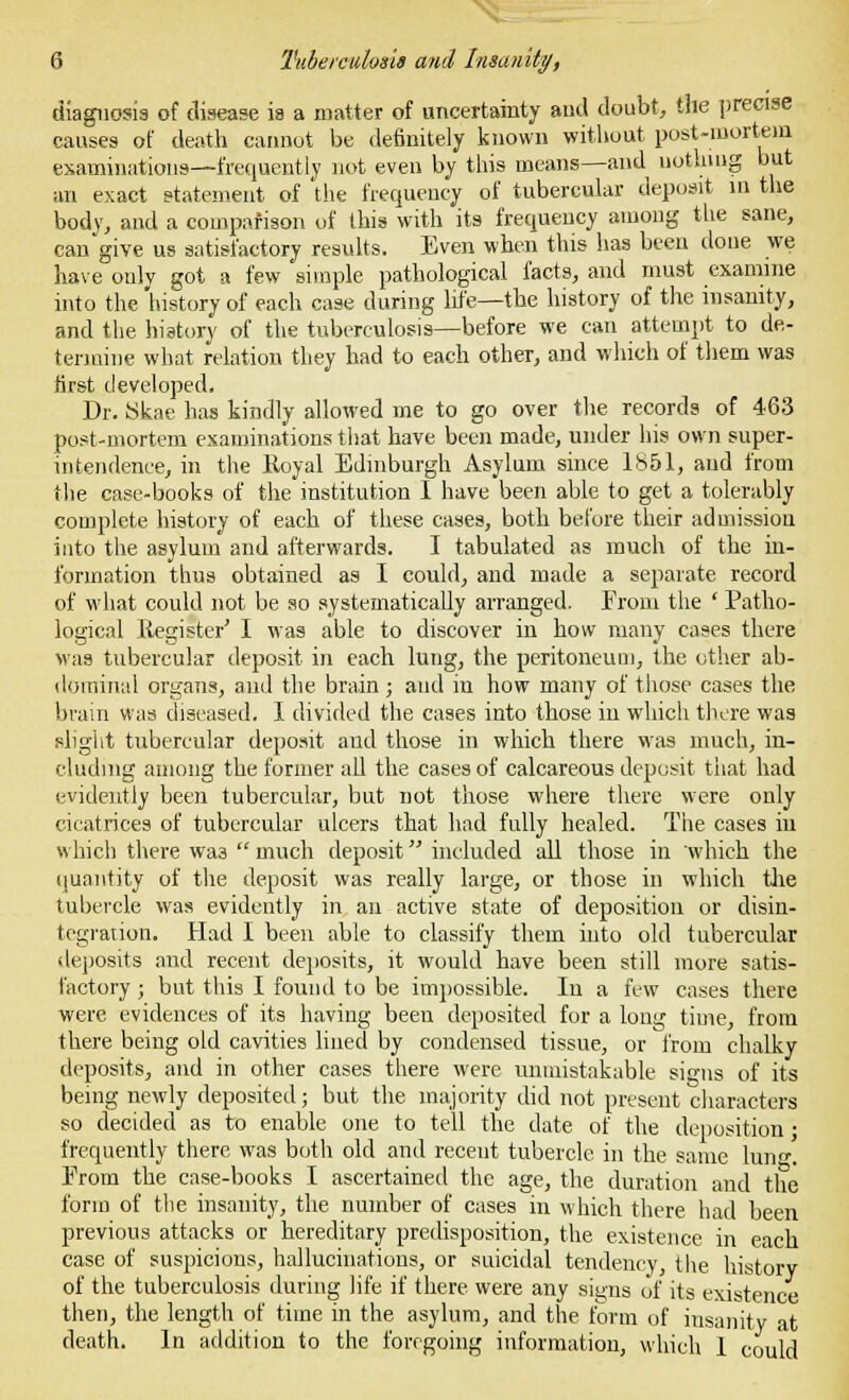 diagnosis of disease is a matter of uncertainty and doubt, the precise causes of death cannot be definitely known without post-mortem examinations—frequently not even by this means—and nothing but an exact statement of the frequency of tubercular deposit in the body, and a comparison of this with its frequency among the sane, can give us satisfactory results. Even when this has been done we have only got a few simple pathological facts, and must examine into the history of each case during life—the history of the insanity, and the history of the tuberculosis—before we can attempt to de- termine what relation they had to each other, and which of them was first developed. Dr. 8kae has kindly allowed me to go over the records of 463 post-mortem examinations that have been made, under his own super- intendence, in the Royal Edinburgh Asylum since 1851, and from the case-books of the institution 1 have been able to get a tolerably complete history of each of these cases, both before their admission into the asylum and afterwards. I tabulated as much of the in- formation thus obtained as I could, and made a separate record of what could not be so systematically arranged. From the ' Patho- logical Register' I was able to discover in how many cases there Mas tubercular deposit in each lung, the peritoneum, the other ab- dominal organs, and the brain; and in how many of those cases the brain was diseased. I divided the cases into those in which there was slight tubercular deposit and those in which there was much, in- cluding among the former all the cases of calcareous deposit tiiat had evidently been tubercular, but not those where there were only cicatrices of tubercular ulcers that had fully healed. The cases in which there wa3 much deposit included all those in which the quantity of the deposit was really large, or those in which the tubercle was evidently in an active state of deposition or disin- tegration. Had I been able to classify them into old tubercular deposits and recent deposits, it would have been still more satis- factory ; but this I found to be impossible. In a few cases there were evidences of its having been deposited for a long time, from there being old cavities lined by condensed tissue, or from chalky deposits, and in other cases there were unmistakable signs of its being newly deposited; but the majority did not present characters so decided as to enable one to tell the date of the deposition; frequently there was both old and recent tubercle in the same hing. From the case-books I ascertained the age, the duration and the form of the insanity, the number of cases in which there had been previous attacks or hereditary predisposition, the existence in each case of suspicions, hallucinations, or suicidal tendency, the historv of the tuberculosis during life if there were any signs of its existence then, the length of time in the asylum, and the form of insanity at death. In addition to the foregoing information, which 1 could