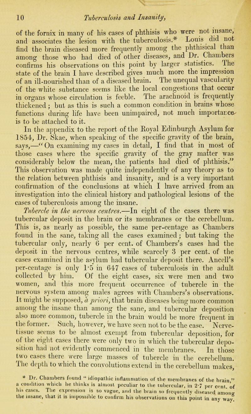 of the fornix in many of his cases of phthisis who were not insane, and associates the lesion with the tuberculosis* Louis did uot find the brain diseased more frequently among the phthisical than among those who had died of other diseases, and Dr. Chambers confirms his observations on this point by larger statistics. The state of the brain I have described gives much more the impression of an ill-nourished than of a diseased brain. The unequal vascularity of the white substance seems like the local congestions that occur in organs whose circulation is feeble. The arachnoid is frequently thickened; but as this is such a common condition in brains whose functions during life have been unimpaired, not much importacca- is to be attached to it. In the appendix to the report of the Royal Edinburgh Asylum for 1854, Dr. Skae, when speaking of the specific gravity of the brain, says,— On examining my cases in detail, I find that in most of those cases where the specific gravity of the gray matter was considerably below the mean, the patients had died of phthisis. This observation was made quite independently of any theory as to the relation between phthisis and insanity, and is a very important confirmation of the conclusions at which I have arrived from an investigation into the clinical history and pathological lesions of the cases of tuberculosis among the insane. Tubercle in the nervous centres.—In eight of the cases there was tubercular deposit in the brain or its membranes or the cerebellum. This is, as nearly as possible, the same per-centage as Chambers found in the sane, taking all the cases examined; but taking the tubercular only, nearly 6 per cent, of Chambers's cases had the deposit in the nervous centres, while scarcely 3 per cent, of the cases examined in the asylum had tubercular deposit there. Ancell's per-centage is only l-5 in 647 cases of tuberculosis in the adult collected by him. Of the eight cases, six were men and two women, and this more frequent occurrence of tubercle in the nervous system among males agrees with Chambers's observations. It might be supposed, a priori, that brain diseases being more common among the insane than among the sane, and tubercular deposition also more common, tubercle in the brain would be more frequent in the former. Such, however, we have seen not to be the case. Nerve- tissue seems to be almost exempt from tubercular deposition, for of the eight cases there were only two in which the tubercular depo- sition had not evidently commenced in the membranes. In those two cases there were large masses of tubercle in the cerebellum. The depth to which the convolutions extend in the cerebellum makes, * Dr. Chambers found  idiopathic inflammation of the membranes of the brain  a condition which lie thinks is almost peculiar to the tubercular, in 2-7 per cent of his cases. The expression is so vague, and the brain so frequently diseased among the insane, that it is impossible to confirm his observations on Ibis point in any wav