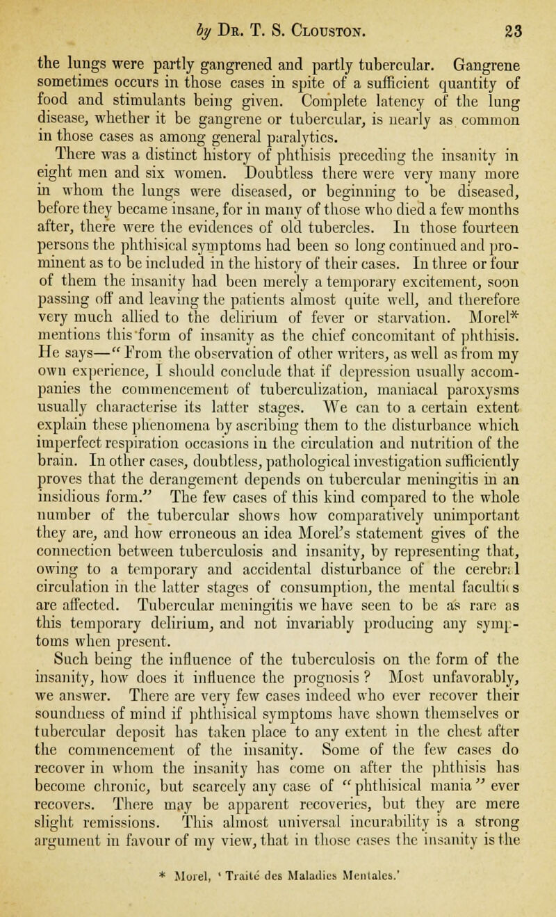 the lungs were partly gangrened and partly tubercular. Gangrene sometimes occurs in those cases in spite of a sufficient quantity of food and stimulants being given. Complete latency of the lung disease, whether it be gangrene or tubercular, is nearly as common in those cases as among general paralytics. There was a distinct history of phthisis preceding the insanity in eight men and six women. Doubtless there were very many more in whom the lungs were diseased, or beginning to be diseased, before they became insane, for in many of those who died a few months after, there were the evidences of old tubercles. In those fourteen persons the phthisical symptoms had been so long continued and pro- minent as to be included in the history of their cases. In three or four of them the insanity had been merely a temporary excitement, soon passing off and leaving the patients almost quite well, and therefore very much allied to the delirium of fever or starvation. Morel* mentions this form of insanity as the chief concomitant of phthisis. He says— From the observation of other writers, as well as from my own experience, I should conclude that if depression usually accom- panies the commencement of tuberculization, maniacal paroxysms usually characterise its latter stages. We can to a certain extent explain these phenomena by ascribing them to the disturbance which imperfect respiration occasions iii the circulation and nutrition of the brain. In other cases, doubtless, pathological investigation sufficiently proves that the derangement depends on tubercular meningitis in an insidious form. The few cases of this kind compared to the whole number of the tubercular shows how comparatively unimportant they are, and how erroneous an idea Morel's statement gives of the connection between tuberculosis and insanity, by representing that, owing to a temporary and accidental disturbance of the cerebri 1 circulation in the latter stages of consumption, the mental facultn s are affected. Tubercular meningitis we have seen to be as rare as this temporary delirium, and not invariably producing any symp- toms when present. Such being the influence of the tuberculosis on the form of the insanity, how does it influence the prognosis ? Most unfavorably, we answer. There are very few cases indeed who ever recover their soundness of mind if phthisical symptoms have shown themselves or tubercular deposit has taken place to any extent in the chest after the commencement of the insanity. Some of the few cases do recover in whom the insanity has come on after the phthisis has become chronic, but scarcely any case of  phthisical mania ever recovers. There may be apparent recoveries, but they are mere slight remissions. This almost universal incurability is a strong argument in favour of my view, that in those cases the insanity is the * Morel, ' Traile des Maladies Mentales.'
