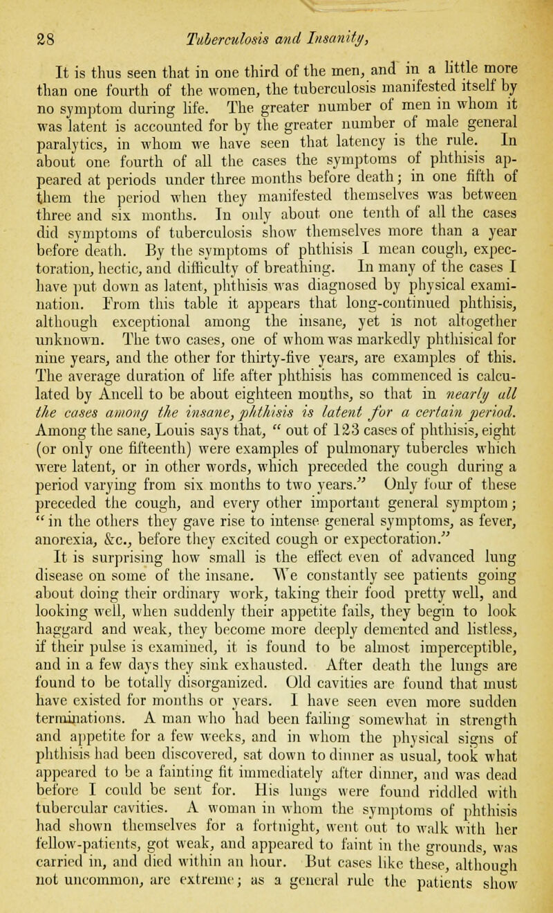 It is thus seen that in one third of the men, and in a little more than one fourth of the women, the tuberculosis manifested itself by no symptom during life. The greater number of men in whom it was latent is accounted for by the greater number of male general paralytics, in whom we have seen that latency is the rule. In about one fourth of all the cases the symptoms of phthisis ap- peared at periods under three months before death; in one fifth of them the period when they manifested themselves was between three and six months. In only about one tenth of all the cases did symptoms of tuberculosis show themselves more than a year before death. By the symptoms of phthisis I mean cough, expec- toration, hectic, and difficulty of breathing. In many of the cases I have put down as latent, phthisis was diagnosed by physical exami- nation. From this table it appears that long-continued phthisis, although exceptional among the insane, yet is not altogether unknown. The two cases, one of whom was markedly phthisical for nine years, and the other for thirty-five years, are examples of this. The average duration of life after phthisis has commenced is calcu- lated by Ancell to be about eighteen months, so that in nearly all the cases among the insane, phthisis is latent for a certain period. Among the sane, Louis says that,  out of 123 cases of phthisis, eight (or only one fifteenth) were examples of pulmonary tubercles which were latent, or in other words, which preceded the cough during a period varying from six months to two years. Only four of these preceded the cough, and every other important general symptom;  in the others they gave rise to intense general symptoms, as fever, anorexia, &c, before they excited cough or expectoration. It is surprising how small is the effect even of advanced lung disease on some of the insane. We constantly see patients going about doing their ordinary work, taking their food pretty well, and looking well, when suddenly their appetite fails, they begin to look haggard and weak, they become more deeply demented and listless, if their pulse is examined, it is found to be almost imperceptible, and in a few days they sink exhausted. After death the lungs are found to be totally disorganized. Old cavities are found that must have existed for months or years. I have seen even more sudden terminations. A man who had been failing somewhat in strength and appetite for a few weeks, and in whom the physical signs of phthisis had been discovered, sat down to dinner as usual, took what appeared to be a fainting fit immediately after dinner, and was dead before I could be sent for. His lungs were found riddled with tubercular cavities. A woman in whom the symptoms of phthisis had shown themselves for a fortnight, went out to walk with her fellow-patients, got weak, and appeared to faint in the grounds, was carried in, and died within an hour. But cases like these, although not uncommon, are extreme; as a general rule the patients show