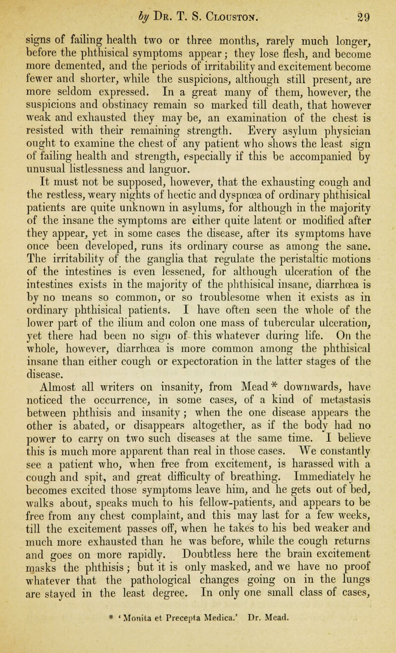 signs of failing health two or three months, rarely much longer, before the phthisical symptoms appear; they lose flesh, and become more demented, and the periods of irritability and excitement become fewer and shorter, while the suspicions, although still present, are more seldom expressed. In a great many of them, however, the suspicions and obstinacy remain so marked till death, that however weak and exhausted they may be, an examination of the chest is resisted with their remaining strength. Every asylum physician ought to examine the chest of any patient who shows the least sign of failing health and strength, especially if this be accompanied by unusual listlessness and languor. It must not be supposed, however, that the exhausting cough and the restless, weary nights of hectic and dyspnoea of ordinary phthisical patients are quite unknown in asylums, for although in the majority of the insane the symptoms are either quite latent or modified after they appear, yet in some cases the disease, after its symptoms have once been developed, runs its ordinary course as among the sane. The irritability of the ganglia that regulate the peristaltic motions of the intestines is even lessened, for although ulceration of the intestines exists in the majority of the phthisical insane, diarrhoea is by no means so common, or so troublesome when it exists as in ordinary phthisical patients. I have often seen the whole of the lower part of the ilium and colon one mass of tubercular ulceration, yet there had been no sign of this whatever during life. On the whole, however, diarrhoea is more common among the phthisical insane than either cough or expectoration in the latter stages of the disease. Almost all writers on insanity, from Mead* downwards, have noticed the occurrence, in some cases, of a kind of metastasis between phthisis and insanity ; when the one disease appears the other is abated, or disappears altogether, as if the body had no power to carry on two such diseases at the same time. I believe this is much more apparent than real in those cases. We constantly see a patient who, when free from excitement, is harassed with a cough and spit, and great difficulty of breathing. Immediately he becomes excited those symptoms leave him, and he gets out of bed, walks about, speaks much to his fellow-patients, and appears to be free from any chest complaint, and this may last for a few weeks, till the excitement passes off, when he takes to his bed weaker and much more exhausted than he was before, while the cough returns and goes on more rapidly. Doubtless here the brain excitement masks the phthisis; but it is only masked, and we have no proof whatever that the pathological changes going on in the lungs are stayed in the least degree. In only one small class of cases, * ' Monita et Precepta Mediea.' Dr. Mead.