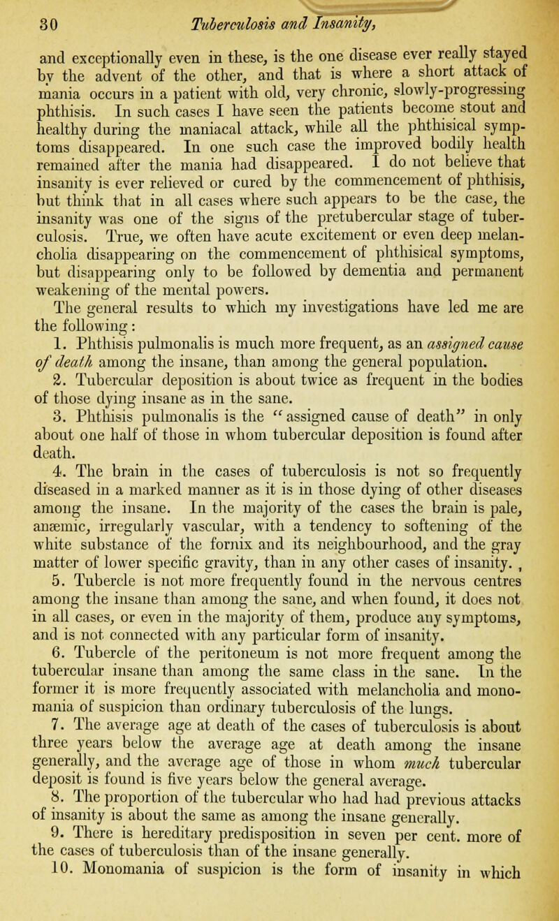 and exceptionally even in these, is the one disease ever really stayed bv the advent of the other, and that is where a short attack of mania occurs in a patient with old, very chronic, slowly-progressing phthisis. In such cases I have seen the patients become stout and healthy during the maniacal attack, while all the phthisical symp- toms disappeared. In one such case the improved bodily health remained alter the mania had disappeared. I do not believe that insanity is ever relieved or cured by the commencement of phthisis, but think that in all cases where such appears to be the case, the insanity was one of the signs of the pretubercular stage of tuber- culosis. True, we often have acute excitement or even deep melan- cholia disappearing on the commencement of phthisical symptoms, but disappearing only to be followed by dementia and permanent weakening of the mental powers. The general results to which my investigations have led me are the following: 1. Phthisis pulmonalis is much more frequent, as an assigned cause of death among the insane, than among the general population. 2. Tubercular deposition is about twice as frequent in the bodies of those dying insane as in the sane. 3. Phthisis pulmonalis is the  assigned cause of death in only about one half of those in whom tubercular deposition is found after death. 4. The brain in the cases of tuberculosis is not so frequently diseased in a marked manner as it is in those dying of other diseases among the insane. In the majority of the cases the brain is pale, anaemic, irregularly vascular, with a tendency to softening of the white substance of the fornix and its neighbourhood, and the gray matter of lower specific gravity, than in any other cases of insanity. , 5. Tubercle is not more frequently found in the nervous centres among the insane than among the sane, and when found, it does not in all cases, or even in the majority of them, produce any symptoms, and is not connected with any particular form of insanity. 6. Tubercle of the peritoneum is not more frequent among the tubercular insane than among the same class in the sane. In the former it is more frequently associated with melancholia and mono- mania of suspicion than ordinary tuberculosis of the lungs. 7. The average age at death of the cases of tuberculosis is about three years below the average age at death among the insane generally, and the average age of those in whom much tubercular deposit is found is five years below the general average. 8. The proportion of the tubercular who had had previous attacks of insanity is about the same as among the insane generally. 9. There is hereditary predisposition in seven per cent, more of the cases of tuberculosis than of the insane generally. 10. Monomania of suspicion is the form of insanity in which