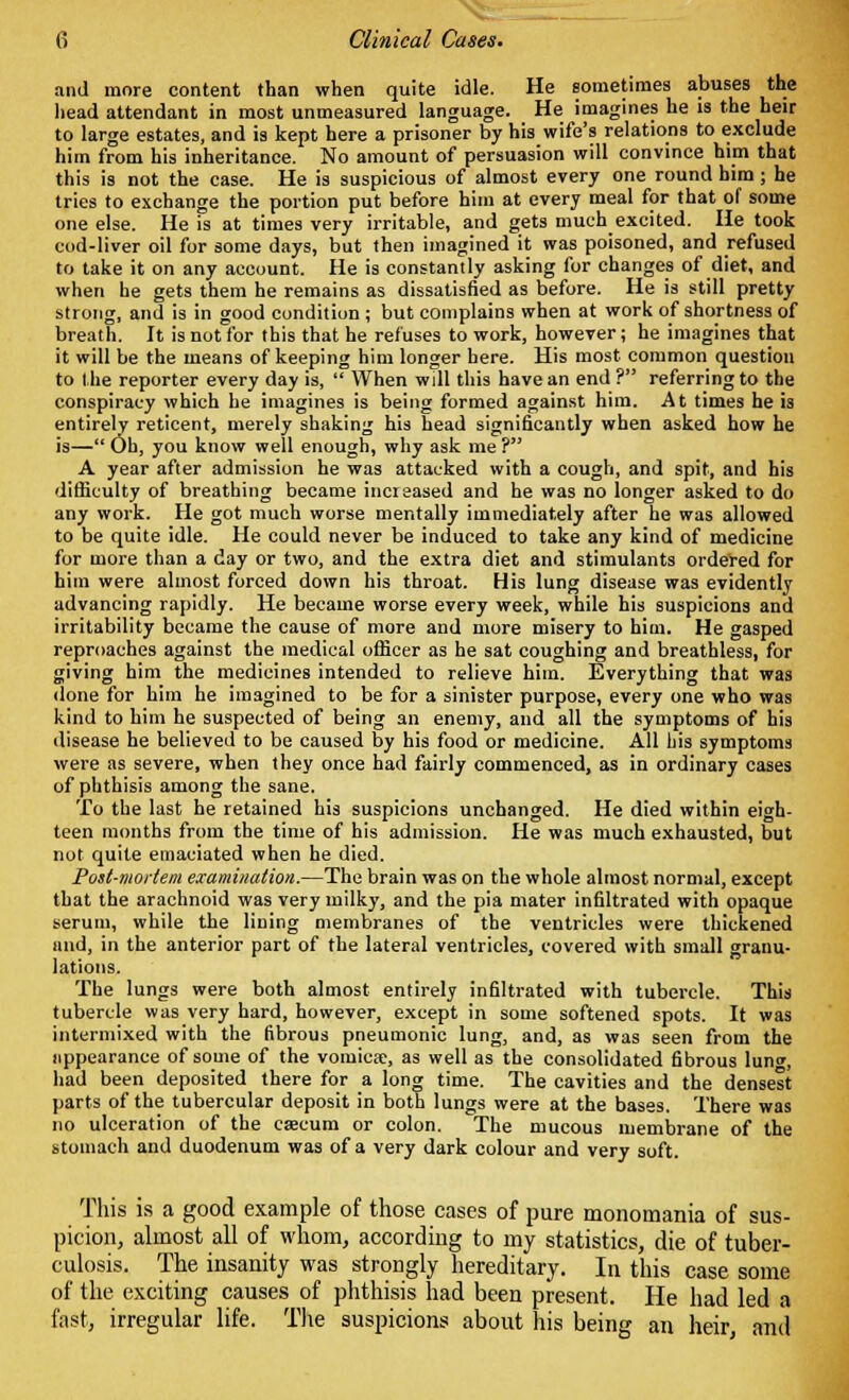 and more content than when quite idle. He sometimes abuses the head attendant in most unmeasured language. He imagines he is the heir to large estates, and is kept here a prisoner by his wife's relations to exclude him from his inheritance. No amount of persuasion will convince him that this is not the case. He is suspicious of almost every one round him; he tries to exchange the portion put before him at every meal for that of some one else. He is at times very irritable, and gets much excited. He took cod-liver oil for some days, but then imagined it was poisoned, and refused to take it on any account. He is constantly asking for changes of diet, and when he gets them he remains as dissatisfied as before. He is still pretty strong, and is in good condition ; but complains when at work of shortness of breath. It is not for this that he refuses to work, however; he imagines that it will be the means of keeping him longer here. His most common question to the reporter every day is,  When will this have an end ? referring to the conspiracy which he imagines is being formed against him. At times he is entirely reticent, merely shaking his head significantly when asked how he is— Oh, you know well enough, why ask me ? A year after admission he was attacked with a cough, and spit, and his difficulty of breathing became increased and he was no longer asked to do any work. He got much worse mentally immediately after he was allowed to be quite idle. He could never be induced to take any kind of medicine for more than a day or two, and the extra diet and stimulants ordered for him were almost forced down his throat. His lung disease was evidently advancing rapidly. He became worse every week, while his suspicions and irritability became the cause of more and more misery to him. He gasped reproaches against the medical officer as he sat coughing and breathless, for giving him the medicines intended to relieve him. Everything that was done for him he imagined to be for a sinister purpose, every one who was kind to him he suspected of being an enemy, and all the symptoms of his disease he believed to be caused by his food or medicine. All his symptoms were as severe, when they once had fairly commenced, as in ordinary cases of phthisis among the sane. To the last he retained his suspicions unchanged. He died within eigh- teen months from the time of his admission. He was much exhausted, but not quite emaciated when he died. Post-mortem examination.—The brain was on the whole almost normal, except that the arachnoid was very milky, and the pia mater infiltrated with opaque serum, while the lining membranes of the ventricles were thickened and, in the anterior part of the lateral ventricles, covered with small granu- lations. The lungs were both almost entirely infiltrated with tubercle. This tubercle was very hard, however, except in some softened spots. It was intermixed with the fibrous pneumonic lung, and, as was seen from the appearance of some of the vomica?, as well as the consolidated fibrous lung, had been deposited there for a long time. The cavities and the densest parts of the tubercular deposit in both lungs were at the bases. There was no ulceration of the caecum or colon. The mucous membrane of the stomach and duodenum was of a very dark colour and very soft. This is a good example of those cases of pure monomania of sus- picion, almost all of whom, according to my statistics, die of tuber- culosis. The insanity was strongly hereditary. In this case some of the exciting causes of phthisis had been present. He had led a fast, irregular life. The suspicions about his being an heir, and