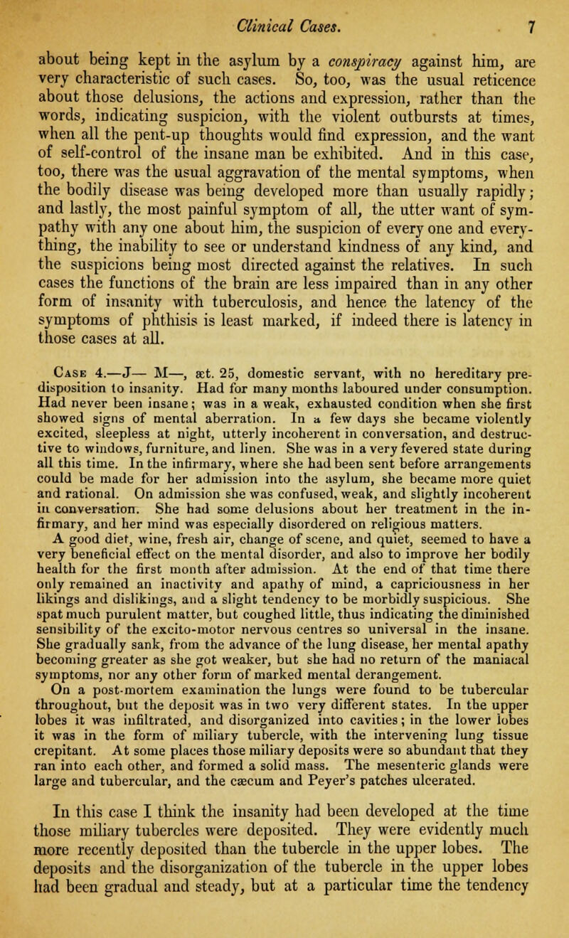 about being kept in the asylum by a conspiracy against him, are very characteristic of such cases. So, too, was the usual reticence about those delusions, the actions and expression, rather than the words, indicating suspicion, with the violent outbursts at times, when all the pent-up thoughts would find expression, and the want of self-control of the insane man be exhibited. And in this case, too, there was the usual aggravation of the mental symptoms, when the bodily disease was being developed more than usually rapidly; and lastly, the most painful symptom of all, the utter want of sym- pathy with any one about him, the suspicion of every one and every- thing, the inability to see or understand kindness of any kind, and the suspicions being most directed against the relatives. In such cases the functions of the brain are less impaired than in any other form of insanity with tuberculosis, and hence the latency of the symptoms of phthisis is least marked, if indeed there is latency in those cases at all. Case 4.—J— M—, set. 25, domestic servant, with no hereditary pre- disposition to insanity. Had for many months laboured under consumption. Had never been insane; was in a weak, exhausted condition when she first showed signs of mental aberration. In a few days she became violently excited, sleepless at night, utterly incoherent in conversation, and destruc- tive to windows, furniture, and linen. She was in a very fevered state during all this time. In the infirmary, where she had been sent before arrangements could be made for her admission into the asylum, she became more quiet and rational. On admission she was confused, weak, and slightly incoherent in conversation. She had some delusions about her treatment in the in- firmary, and her mind was especially disordered on religious matters. A good diet, wine, fresh air, change of scene, and quiet, seemed to have a very beneficial effect on the mental disorder, and also to improve her bodily health for the first month after admission. At the end of that time there only remained an inactivity and apathy of mind, a capriciousness in her likings and dislikings, and a slight tendency to be morbidly suspicious. She spat much purulent matter, but coughed little, thus indicating the diminished sensibility of the excito-motor nervous centres so universal in the insane. She gradually sank, from the advance of the lung disease, her mental apathy becoming greater as she got weaker, but she had no return of the maniacal symptoms, nor any other form of marked mental derangement. On a postmortem examination the lungs were found to be tubercular throughout, but the deposit was in two very different states. In the upper lobes it was infiltrated, and disorganized into cavities; in the lower lobes it was in the form of miliary tubercle, with the intervening lung tissue crepitant. At some places those miliary deposits were so abundant that they ran into each other, and formed a solid mass. The mesenteric glands were large and tubercular, and the caecum and Peyer's patches ulcerated. In this case I think the insanity had been developed at the time those miliary tubercles were deposited. They were evidently much more recently deposited than the tubercle in the upper lobes. The deposits and the disorganization of the tubercle in the upper lobes had been gradual and steady, but at a particular time the tendency