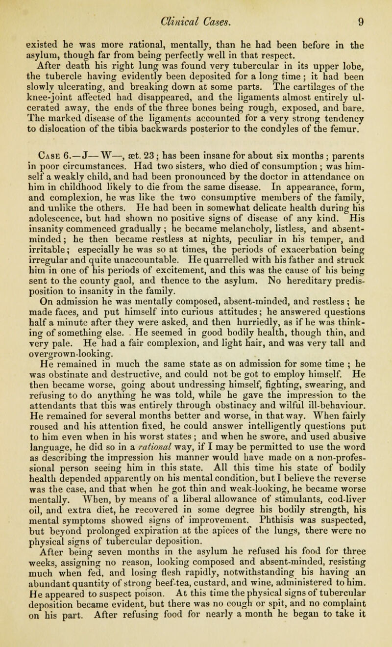 existed he was more rational, mentally, than he had been before in the asylum, though far from being perfectly well in that respect. After death his right lung was found very tubercular in its upper lobe, the tubercle having evidently been deposited for a long time ; it had been slowly ulcerating, and breaking down at some parts. The cartilages of the knee-joint affected had disappeared, and the ligaments almost entirely ul- cerated away, the ends of the three bones being rough, exposed, and bare. The marked disease of the ligaments accounted for a very strong tendency to dislocation of the tibia backwards posterior to the condyles of the femur. Case 6.—J—W—, set. 23 ; has been insane for about six months ; parents in poor circumstances. Had two sisters, who died of consumption ; was him- self a weakly child, and had been pronounced by the doctor in attendance on him in childhood likely to die from the same disease. In appearance, form, and complexion, he was like the two consumptive members of the family, and unlike the others. He had been in somewhat delicate health during his adolescence, but had shown no positive signs of disease of any kind. His insanity commenced gradually ; he became melancholy, listless, and absent- minded ; he then became restless at nights, peculiar in his temper, and irritable; especially he was so at times, the periods of exacerbation being irregular and quite unaccountable. He quarrelled with his father and struck him in one of his periods of excitement, and this was the cause of his being sent to the county gaol, and thence to the asylum. No hereditary predis- position to insanity in the family. On admission he was mentally composed, absent-minded, and restless ; he made faces, and put himself into curious attitudes; he answered questions half a minute after they were asked, and then hurriedly, as if he was think- ing of something else. He seemed in good bodily health, though thin, and very pale. He had a fair complexion, and light hair, and was very tall and overgrown-looking. He remained in much the same state as on admission for some time ; he was obstinate and destructive, and could not be got to employ himself. He then became worse, going about undressing himself, fighting, swearing, and refusing to do anything he was told, while he gave the impression to the attendants that this was entirely through obstinacy and wilful ill-behaviour. He remained for several months better and worse, in that way. When fairly roused and his attention fixed, he could answer intelligently questions put to him even when in his worst states ; and when he swore, and used abusive language, he did so in a rational way, if I may be permitted to use the word as describing the impression his manner would have made on a non-profes- sional person seeing him in this state. All this time his state of bodily health depended apparently on his mental condition, but I believe the reverse was the case, and that when he got thin and weak-looking, he became worse mentally. When, by means of a liberal allowance of stimulants, cod-liver oil, and extra diet, he recovered in some degree his bodily strength, his mental symptoms showed signs of improvement. Phthisis was suspected, but beyond prolonged expiration at the apices of the lungs, there were no physical signs of tubercular deposition. After being seven months in the asylum he refused his food for three weeks, assigning no reason, looking composed and absent-minded, resisting much when fed, and losing flesh rapidly, notwithstanding his having an abundant quantity of strong beef-tea, custard, and wine, administered to him. He appeared to suspect poison. At this time the physical signs of tubercular deposition became evident, but there was no cough or spit, and no complaint on his part. After refusing food for nearly a month he began to take it