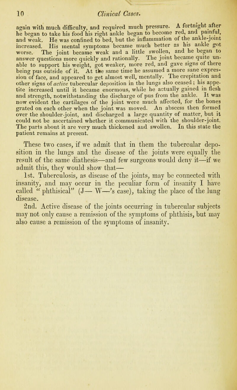 again with much difficulty, and required much pressure. A fortnight after he began to take his food his right ankle began to become red, and painful, and weak. He was confined to bed, but the inflammation of the ankle-joint increased. His mental symptoms became much better as his ankle got worse. The joint became weak and a little swollen, and he began to answer questions more quickly and rationally. The joint became quite un- able to support his weight, got weaker, more red, and gave signs of there being pus outside of it. At the same time he assumed a more sane expres- sion of face, and appeared to get almost well, mentally. The crepitation and other signs of active tubercular deposition in the lungs also ceased; his appe- tite increased until it became enormous, while he actually gained in flesh and strength, notwithstanding the discharge of pus from the ankle. It was now evident the cartilages of the joint were much affected, for the bones grated on each other when the joint was moved. An abscess then formed over the shoulder-joint, and discharged a large quantity of matter, but it could not be ascertained whether it communicated with the shoulder-joint. The parts about it are very much thickened and swollen. In this state the patient remains at present. These two cases, if we admit that in them the tubercular depo- sition in the lungs and the disease of the joints were equally the result of the same diathesis—and few surgeons would deny it—if we admit this, they would show that— 1st. Tuberculosis, as disease of the joints, may be connected with insanity, and may occur in the peculiar form of insanity I have called  phthisical (J— W—Js case), taking the place of the lung disease. 2nd. Active disease of the joints occurring in tubercular subjects may not only cause a remission of the symptoms of phthisis, but may also cause a remission of the symptoms of insanity.