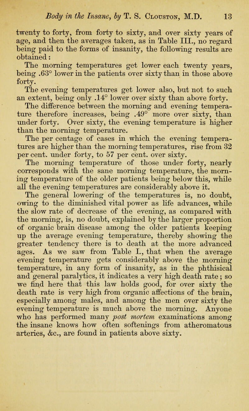 twenty to forty, from forty to sixty, and over sixty years of age, and then the averages taken, as in Table III., no regard being paid to the forms of insanity, the following results are obtained: The morning temperatures get lower each twenty years, being .63° lower in the patients over sixty than in those above forty. The evening temperatures get lower also, but not to such an extent, being only .14° lower over sixty than above forty. The difference between the morning and evening tempera- ture therefore increases, being .49° more over sixty, than under forty. Over sixty, the evening temperature is higher than the morning temperature. The per centage of cases in which the evening tempera- tures are higher than the morning temperatures, rise from 32 per cent, under forty, to 57 per cent, over sixty. The morning temperature of those under forty, nearly corresponds with the sane morning temperature, the morn- ing temperature of the older patients being below this, while all the evening temperatures are considerably above it. The general lowering of the temperatures is, no doubt, owing to the diminished vital power as life advances, while the slow rate of decrease of tbe evening, as compared with the morning, is, no doubt, explained by the larger proportion of organic brain disease among the older patients keeping up the average evening temperature, thereby showing the greater tendency there is to death at the more advanced ages. As we saw from Table L, that when the average evening temperature gets considerably above the morning temperature, in any form of insanity, as in the phthisical and general paralytics, it indicates a very high death, rate; so we find here that this law holds good, for over sixty the death rate is very high from organic affections of the brain, especially among males, and among the men over sixty the evening temperature is much above the morning. Anyone who has performed many post mortem examinations among the insane knows how often softenings from atheromatous arteries, &c, are found in patients above sixty.