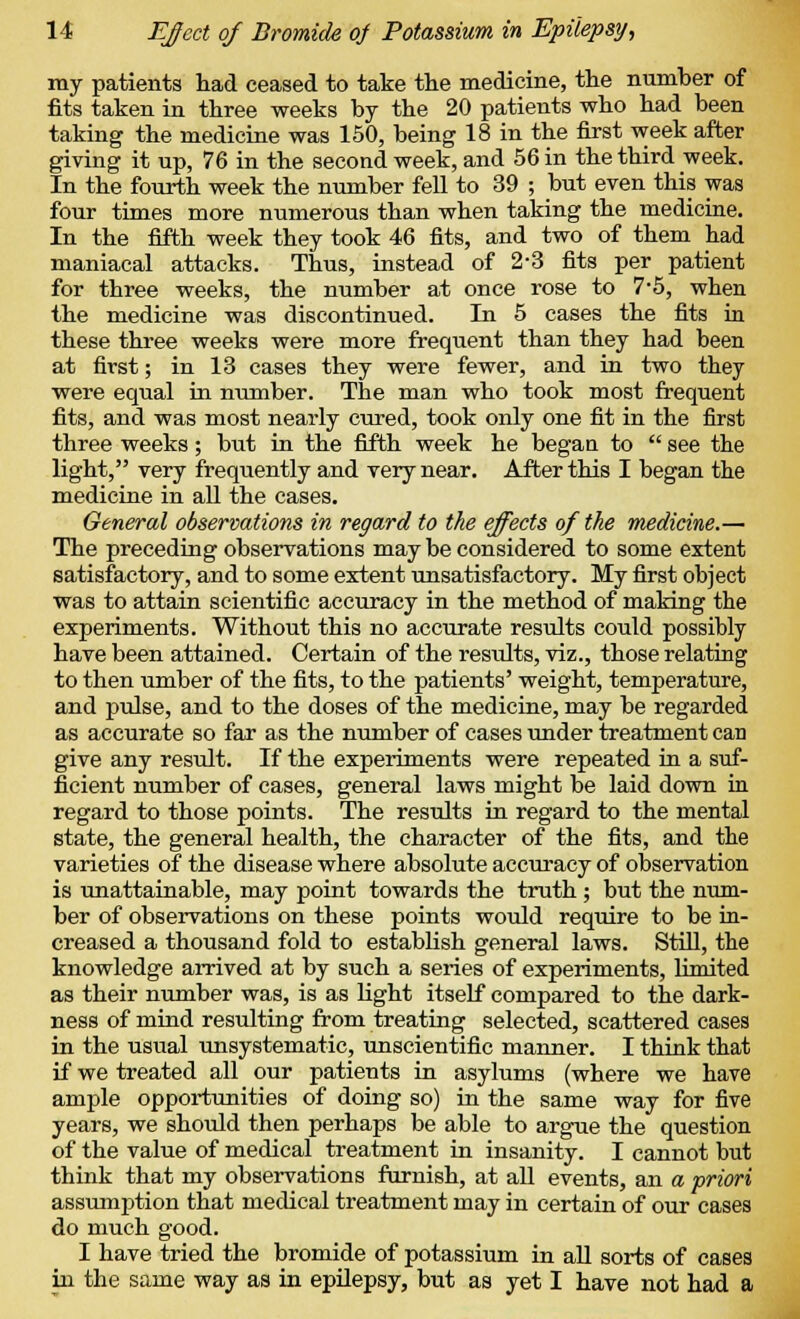 ray patients had ceased to take the medicine, the number of fits taken in three weeks by the 20 patients who had been taking the medicine was 150, being 18 in the first week after giving it up, 76 in the second week, and 56 in the third week. In the fourth week the number fell to 39 ; but even this was four times more numerous than when taking the medicine. In the fifth week they took 46 fits, and two of them had maniacal attacks. Thus, instead of 2-3 fits per patient for three weeks, the number at once rose to 7*5, when the medicine was discontinued. In 5 cases the fits in these three weeks were more frequent than they had been at first; in 13 cases they were fewer, and in two they were equal in number. The man who took most frequent fits, and was most nearly cured, took only one fit in the first three weeks; but in the fifth week he began to  see the light, very frequently and very near. After this I began the medicine in all the cases. General observations in regard to the effects of the medicine.— The preceding observations may be considered to some extent satisfactory, and to some extent unsatisfactory. My first object was to attain scientific accuracy in the method of making the experiments. Without this no accurate results could possibly have been attained. Certain of the results, viz., those relating to then umber of the fits, to the patients' weight, temperature, and pulse, and to the doses of the medicine, may be regarded as accurate so far as the number of cases under treatment can give any result. If the experiments were repeated in a suf- ficient number of cases, general laws might be laid down in regard to those points. The results in regard to the mental state, the general health, the character of the fits, and the varieties of the disease where absolute accuracy of observation is unattainable, may point towards the truth; but the num- ber of observations on these points would require to be in- creased a thousand fold to establish general laws. Still, the knowledge arrived at by such a series of experiments, limited as their number was, is as light itself compared to the dark- ness of mind resulting from treating selected, scattered cases in the usual unsystematic, unscientific manner. I think that if we treated all our patients in asylums (where we have ample opportunities of doing so) in the same way for five years, we should then perhaps be able to argue the question of the value of medical treatment in insanity. I cannot but think that my observations furnish, at all events, an a priori assumption that medical treatment may in certain of our cases do much good. I have tried the bromide of potassium in all sorts of cases in the same way as in epilepsy, but as yet I have not had a