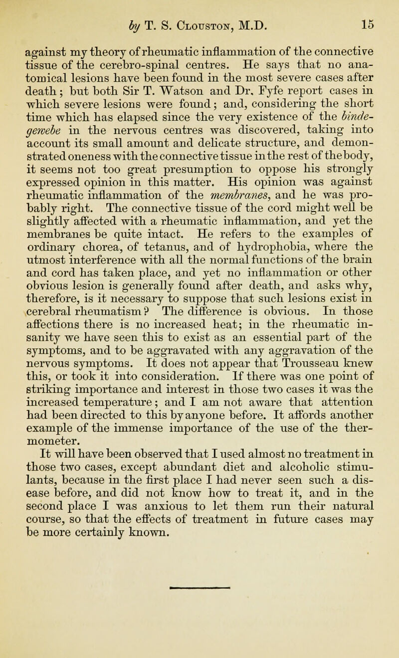 against my theory of rheumatic inflammation of the connective tissue of the cerebro-spinal centres. He says that no ana- tomical lesions have been found in the most severe cases after death; but both Sir T. Watson and Dr, Fyfe report cases in which severe lesions were found; and, considering the short time which has elapsed since the very existence of the binde- gewebe in the nervous centres was discovered, taking into account its small amount and delicate structure, and demon- strated oneness with the connective tissue in the rest of thebody, it seems not too great presumption to oppose his strongly expressed opinion in this matter. His opinion was against rheumatic inflammation of the membranes, and he was pro- bably right. The connective tissue of the cord might well be slightly affected with a rheumatic inflammation, and yet the membranes be qvdte intact. He refers to the examples of ordinary chorea, of tetanus, and of hydrophobia, where the utmost interference with all the normal functions of the brain and cord has taken place, and yet no inflammation or other obvious lesion is generally found after death, and asks why, therefore, is it necessary to suppose that such lesions exist in cerebral rheumatism ? The difference is obvious. In those affections there is no increased heat; in the rheumatic in- sanity we have seen this to exist as an essential part of the symptoms, and to be aggravated with any aggravation of the nervous symptoms. It does not appear that Trousseau knew this, or took it into consideration. If there was one point of striking importance and interest in those two cases it was the increased temperature; and I am not aware that attention had been directed to this by anyone before. It affords another example of the immense importance of the use of the ther- mometer. It will have been observed that I used almost no treatment in those two cases, except abundant diet and alcoholic stimu- lants, because in the first place I had never seen such a dis- ease before, and did not know how to treat it, and in the second place I was anxious to let them run their natural course, so that the effects of treatment in future cases may be more certainly known.