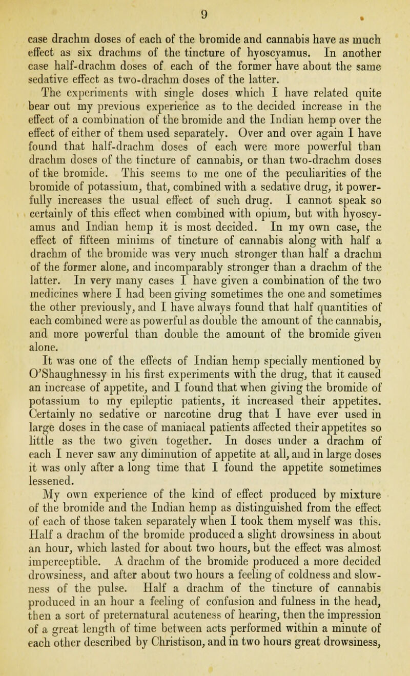 effect as six drachms of the tincture of hyoscyamus. In another case half-drachm doses of each of the former have about the same sedative effect as two-drachm doses of the latter. The experiments with single doses which I have related quite bear out my previous experience as to the decided increase in the effect of a combination of the bromide and the Indian hemp over the effect of either of them used separately. Over and over again I have found that half-drachm doses of each were more powerful than drachm doses of the tincture of cannabis, or than two-drachm doses of the bromide. This seems to me one of the peculiarities of the bromide of potassium, that, combined with a sedative drug, it power- fully increases the usual effect of such drug. I cannot speak so certainly of this effect when combined with opium, but with hyoscy- amus and Indian hemp it is most decided. In my own case, the effect of fifteen minims of tincture of cannabis along with half a drachm of the bromide was very much stronger than half a drachm of the former alone, and incomparably stronger than a drachm of the latter. In very many cases I have given a combination of the two medicines where I had been giving sometimes the one and sometimes the other previously, and I have always found that half quantities of each combined were as powerful as double the amount of the cannabis, and more powerful than double the amount of the bromide given alone. It was one of the effects of Indian hemp specially mentioned by O'Shaughnessy in his first experiments with the drug, that it caused an increase of appetite, and I found that when giving the bromide of potassium to my epileptic patients, it increased their appetites. Certainly no sedative or narcotine drug that I have ever used in large doses in the case of maniacal patients affected their appetites so little as the two given together. In doses under a drachm of each I never saw any diminution of appetite at all, and in large doses it was only after a long time that I found the appetite sometimes lessened. My own experience of the kind of effect produced by mixture of the bromide and the Indian hemp as distinguished from the effect of each of those taken separately when I took them myself was this. Half a drachm of the bromide produced a slight drowsiness in about an hour, which lasted for about two hours, but the effect was almost imperceptible. A drachm of the bromide produced a more decided drowsiness, and after about two hours a feeling of coldness and slow- ness of the pulse. Half a drachm of the tincture of cannabis produced in an hour a feeling of confusion and fulness in the head, then a sort of preternatural acuteness of hearing, then the impression of a great length of time between acts performed within a minute of each other described by Christison, and in two hours great drowsiness,