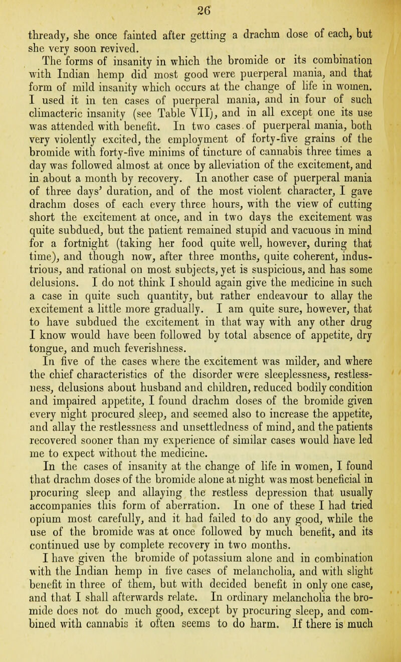 thready, she once fainted after getting a drachm dose of each, but she very soon revived. The forms of insanity in which the bromide or its combination with Indian hemp did most good were puerperal mania, and that form of mild insanity which occurs at the change of life in women. I used it in ten cases of puerperal mania, and in four of such climacteric insanity (see Table VII), and in all except one its use was attended with benefit. In two cases.of puerperal mania, both very violently excited, the employment of forty-five grains of the bromide with forty-five minims of tincture of cannabis three times a day was followed almost at once by alleviation of the excitement, and in about a month by recovery. In another case of puerperal mania of three days' duration, and of the most violent character, I gave drachm doses of each every three hours, with the view of cutting short the excitement at once, and in two days the excitement was quite subdued, but the patient remained stupid and vacuous in mind for a fortnight (taking her food quite well, however, during that time), and though now, after three months, quite coherent, indus- trious, and rational on most subjects, yet is suspicious, and has some delusions. I do not think I should again give the medicine in such a case in quite such quantity, but rather endeavour to allay the excitement a little more gradually. I am quite sure, however, that to have subdued the excitement in that way with any other drug I know would have been followed by total absence of appetite, dry tongue, and much feverishness. In five of the cases where the excitement was milder, and where the chief characteristics of the disorder were sleeplessness, restless- ness, delusions about husband and children, reduced bodily condition and impaired appetite, I found drachm doses of the bromide given every night procured sleep, and seemed also to increase the appetite, and allay the restlessness and unsettledness of mind, and the patients recovered sooner than my experience of similar cases would have led me to expect without the medicine. In the cases of insanity at the change of life in women, I found that drachm doses of the bromide alone at night was most beneficial in procuring sleep and allaying the restless depression that usually accompanies this form of aberration. In one of these I had tried opium most carefully, and it had failed to do any good, while the use of the bromide was at once followed by much benefit, and its continued use by complete recovery in two months. I have given the bromide of potassium alone and in combination with the Indian hemp in five cases of melancholia, and with slight benefit in three of them, but with decided benefit in only one case, and that I shall afterwards relate. In ordinary melancholia the bro- mide does not do much good, except by procuring sleep, and com- bined with cannabic it often seems to do harm. If there is much