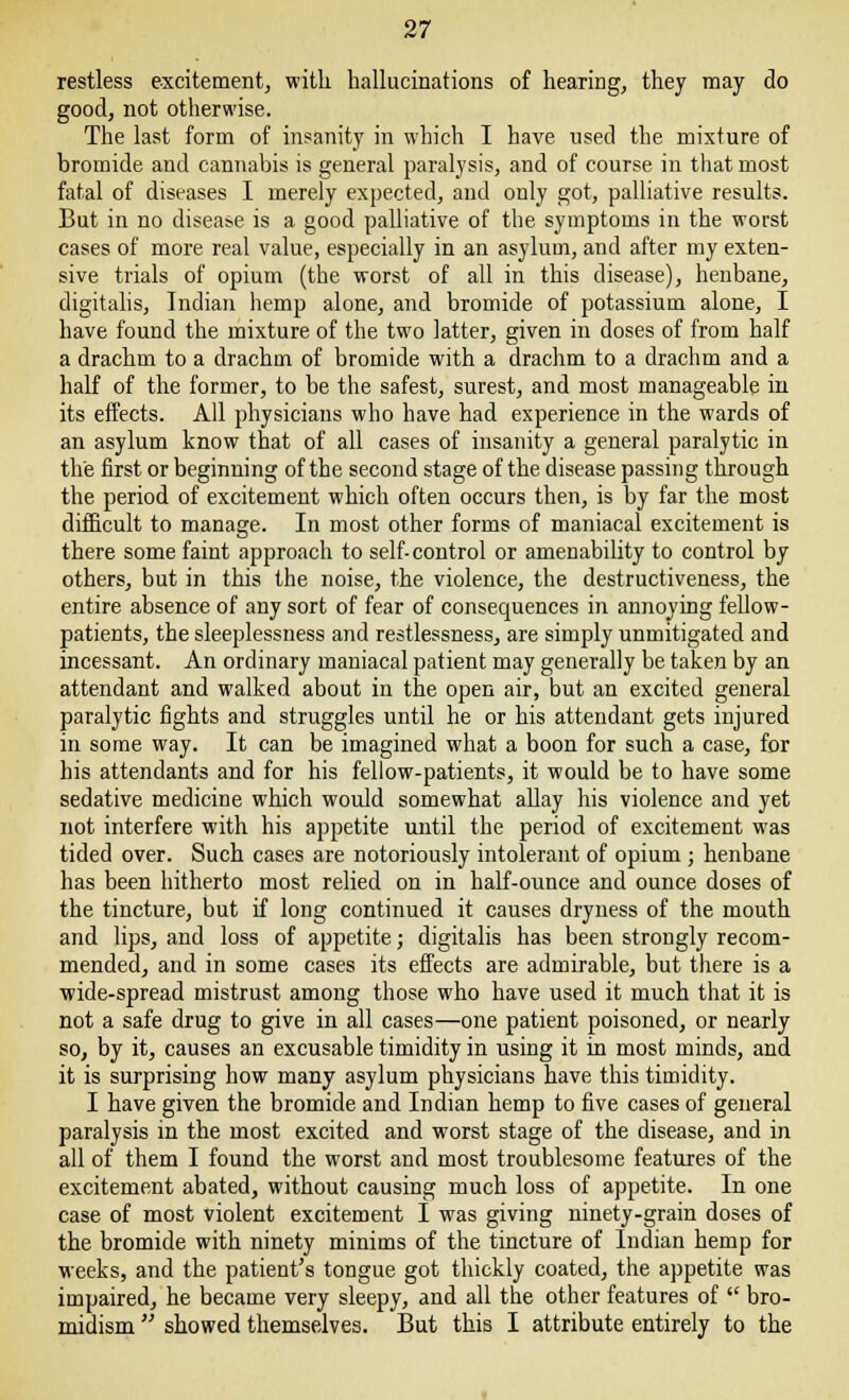 restless excitement, with hallucinations of healing, they may do good, not otherwise. The last form of insanity in which I have used the mixture of bromide and cannabis is general paralysis, and of course in that most fatal of diseases I merely expected, and only got, palliative results. But in no disease is a good palliative of the symptoms in the worst cases of more real value, especially in an asylum, and after my exten- sive trials of opium (the worst of all in this disease), henbane, digitalis, Indian hemp alone, and bromide of potassium alone, I have found the mixture of the two latter, given in doses of from half a drachm to a drachm of bromide with a drachm to a drachm and a half of the former, to be the safest, surest, and most manageable in its effects. All physicians who have had experience in the wards of an asylum know that of all cases of insanity a general paralytic in the first or beginning of the second stage of the disease passing through the period of excitement which often occurs then, is by far the most difficult to manage. In most other forms of maniacal excitement is there some faint approach to self-control or amenability to control by others, but in this the noise, the violence, the destructiveness, the entire absence of any sort of fear of consequences in annoying fellow- patients, the sleeplessness and restlessness, are simply unmitigated and incessant. An ordinary maniacal patient may generally be taken by an attendant and walked about in the open air, but an excited general paralytic fights and struggles until he or his attendant gets injured in some way. It can be imagined what a boon for such a case, for his attendants and for his fellow-patients, it would be to have some sedative medicine which would somewhat allay his violence and yet not interfere with his appetite until the period of excitement was tided over. Such cases are notoriously intolerant of opium ; henbane has been hitherto most relied on in half-ounce and ounce doses of the tincture, but if long continued it causes dryness of the mouth and lips, and loss of appetite; digitalis has been strongly recom- mended, and in some cases its effects are admirable, but there is a wide-spread mistrust among those who have used it much that it is not a safe drug to give in all cases—one patient poisoned, or nearly so, by it, causes an excusable timidity in using it in most minds, and it is surprising how many asylum physicians have this timidity. I have given the bromide and Indian hemp to five cases of general paralysis in the most excited and worst stage of the disease, and in all of them I found the worst and most troublesome features of the excitement abated, without causing much loss of appetite. In one case of most violent excitement I was giving ninety-grain doses of the bromide with ninety minims of the tincture of Indian hemp for weeks, and the patient's tongue got thickly coated, the appetite was impaired, he became very sleepy, and all the other features of  bro- miclism  showed themselves. But this I attribute entirely to the