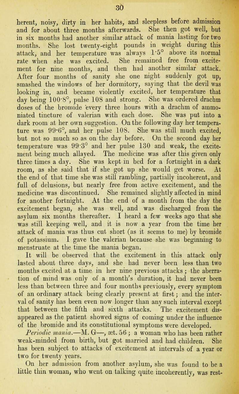 herent, noisy, dirty in her habits, and sleepless before admission and for about three months afterwards. She then got well, but in six months had another similar attack of mania lasting for two months. She lost twenty-eight pounds in weight during this attack, and her temperature was always l-5° above its normal rate when she was excited. She remained free from excite- ment for nine months, and then had another similar attack. After four months of sanity she one night suddenly got up, smashed the windows of her dormitory, saying that the devil was looking in, and became violently excited, her temperature that day being lOO'S0, pulse 108 and strong. She was ordered drachm doses of the bromide every three hours with a drachm of ammo- niated tincture of valerian with each dose. She was put into a dark room at her own suggestion. On the following day her tempera- ture was 99*6°, and her pulse 108. She was still much excited, but not so much so as on the day before. On the second day her temperature was 99'3° and her pulse 130 and weak, the excite- ment being much allayed. The medicine was after this given only three times a day. She was kept in bed for a fortnight in a dark room, as she said that if she got up she would get worse. At the end of that time she was still rambling, partially incoherent, and full of delusions, but nearly free from active excitement, and the medicine was discontinued. She remained slightly affected in mind for another fortnight. At the end of a month from the day the excitement began, she was well, and was discharged from the asylum six months thereafter. I heard a few weeks ago that she was still keeping well, and it is now a year from the time her attack of mania was thus cut short (as it seems to me) by bromide of potassium. I gave the valerian because she was beginning to menstruate at the time the mania began. It will be observed that the excitement in this attack only lasted about three days, and she had never been less than two months excited at a time in her nine previous attacks ; the aberra- tion of mind was only of a month's duration, it had never been less than between three and four months previously, every symptom of an ordinary attack being clearly present at first; and the inter- val of sanity has been even now longer than any such interval except that between the fifth and sixth attacks. The excitement dis- appeared as the patient showed signs of coming under the influence of the bromide and its constitutional symptoms were developed. Periodic mania.—M. G—, set. 56 ; a woman who has been rather weak-minded from birth, but got married and had children. She has been subject to attacks of excitement at intervals of a year or two for twenty years. On her admission from another asylum, she was found to be a little thin woman, who went on talking quite incoherently, was rest-