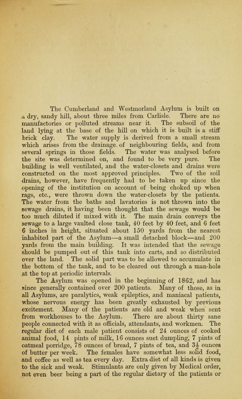 The Cumberland and Westmorland Asylum is built on ^ dry, sandy hill, about three miles from Carlisle. There are no manufactories or polluted streams near it. The subsoil of the land lying at the base of the hill on which it is built is a stiff brick clay. The water supply is derived from a small stream which arises from the drainage of neighbouring fields, and from several springs in those fields. The water was analysed before the site was determined on, and found to be very pure. The building is well ventilated, and the water-closets and drains were constructed on the most approved principles. Two of the soil drains, however, have frequently had to be taken up since the opening of the institution on account of being choked up when rags, etc., were thrown down the water-closets by the patients. The water from the baths and lavatories is not thrown into the sewage drains, it having been thought that the sewage would be too much diluted if mixed with it. The main drain conveys the sewage to a large vaulted close tank, 40 feet by 40 feet, and 6 feet 6 inches in height, situated about 150 yards from the nearest inhabited part of the Asylum—a small detached block—and 200 yards from the main building. It was intended that the sewage should be pumped out of this tank into carts, and so distributed over the land. The solid part was to be allowed to accumulate in the bottom of the tank, and to be cleared out through a man-hole at the top at periodic intervals. The Asylum was opened in the beginning of 1862, and has since generally contained over 200 patients. Many of those, as in all Asylums, are paralytics, weak epileptics, and maniacal patients, whose nervous energy has been greatly exhausted by previous excitement. Many of the patients are old and weak when sent from workhouses to the Asylum. There are about thirty sane people connected with it as officials, attendants, and workmen. The regular diet of each male patient consists of 24 ounces of cooked animal food, 14 pints of milk, 16 ounces suet dumpling, 7 pints of oatmeal porridge, 78 ounces of bread, 7 pints of tea, and 3£ ounces of butter per week. The females have somewhat less solid food, and coffee as well as tea every day. Extra diet of all kinds is given to the sick and weak. Stimulants are only given by Medical order, not even beer being a part of the regular dietary of the patients or