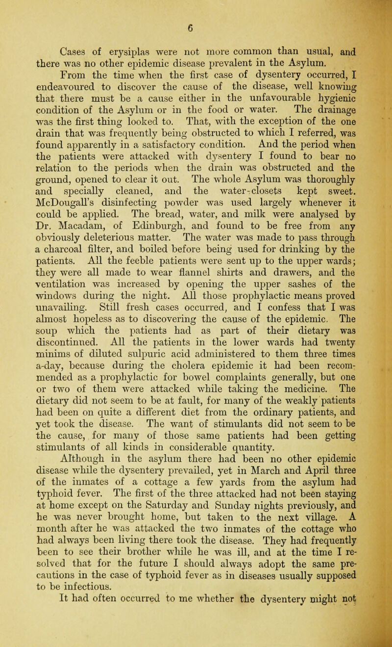 Cases of erysiplas were not more common than usual, and there was no other epidemic disease prevalent in the Asylum. From the time when the first case of dysentery occurred, I endeavoured to discover the cause of the disease, well knowing that there must be a cause either in the unfavourable hygienic condition of the Asylum or in the food or water. The drainage was the first thing looked to. That, with the exception of the one drain that was frequently being obstructed to which I referred, was found apparently in a satisfactory condition. And the period when the patients were attacked with dysentery I found to bear no relation to the periods when the drain was obstructed and the ground, opened to clear it out. The whole Asylum was thoroughly and specially cleaned, and the water-closets kept sweet. McDougall's disinfecting powder was used largely whenever it could be applied. The bread, water, and milk were analysed by Dr. Macadam, of Edinburgh, and found to be free from any obviously deleterious matter. The water was made to pass through a charcoal filter, and boiled before being used for drinking by the patients. All the feeble patients were sent up to the upper wards; they were all made to wear flannel shirts and drawers, and the ventilation was increased by opening the upper sashes of the windows during the night. All those prophylactic means proved unavailing. Still fresh cases occurred, and I confess that I was almost hopeless as to discovering the cause of the epidemic. The soup which the patients had as part of their dietary was discontinued. All the patients in the lower wards had twenty minims of diluted sulpuric acid administered to them three times a-day, because during the cholera epidemic it had been recom- mended as a prophylactic for bowel complaints generally, but one or two of them were attacked while taking the medicine. The dietary did not seem to be at fault, for many of the weakly patients had been on quite a different diet from the ordinary patients, and yet took the disease. The want of stimulants did not seem to be the cause, for many of those same patients had been getting stimulants of all kinds in considerable quantity. Although in the asylum there had been no other epidemic disease while the dysentery prevailed, yet in March and April three of the inmates of a cottage a few yards from the asylum had typhoid fever. The first of the three attacked had not been staying at home except on the Saturday and Sunday nights previously, and he was never brought home, but taken to the next village. A month after he was attacked the two inmates of the cottage who had always been living there took the disease. They had frequently been to see their brother while he was ill, and at the time I re- solved that for the future I should always adopt the same pre- cautions in the case of typhoid fever as in diseases usually supposed to be infectious. It had often occurred to me whether the dysentery might not