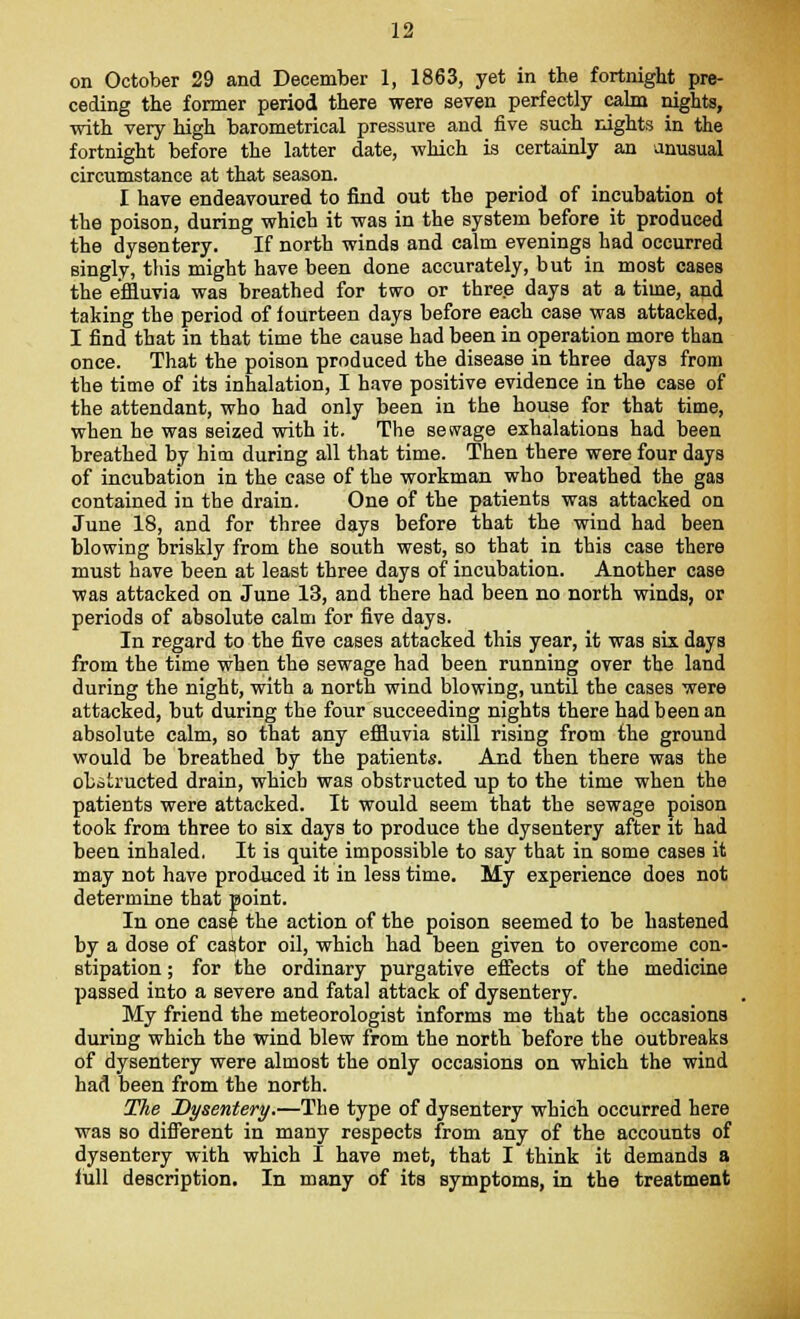 on October 29 and December 1, 1863, yet in the fortnight pre- ceding the former period there were seven perfectly calm nights, with very high barometrical pressure and five such nights in the fortnight before the latter date, which is certainly an unusual circumstance at that season. I have endeavoured to find out the period of incubation ot the poison, during which it was in the system before it produced the dysentery. If north winds and calm evenings had occurred singly, this might have been done accurately, but in most cases the effluvia was breathed for two or three days at a time, and taking the period of fourteen days before each case was attacked, I find that in that time the cause had been in operation more than once. That the poison produced the disease in three days from the time of its inhalation, I have positive evidence in the case of the attendant, who had only been in the house for that time, when he was seized with it. The sewage exhalations had been breathed by him during all that time. Then there were four days of incubation in the case of the workman who breathed the gas contained in the drain. One of the patients was attacked on June 18, and for three days before that the wind had been blowing briskly from the south west, so that in this case there must have been at least three days of incubation. Another case was attacked on June 13, and there had been no north winds, or periods of absolute calm for five days. In regard to the five cases attacked this year, it was six days from the time when the sewage had been running over the land during the night, with a north wind blowing, until the cases were attacked, but during the four succeeding nights there had been an absolute calm, so that any effluvia still rising from the ground would be breathed by the patients. And then there was the obstructed drain, which was obstructed up to the time when the patients were attacked. It would seem that the sewage poison took from three to six days to produce the dysentery after it had been inhaled. It is quite impossible to say that in some cases it may not have produced it in less time. My experience does not determine that point. In one case the action of the poison seemed to be hastened by a dose of castor oil, which had been given to overcome con- stipation ; for the ordinary purgative effects of the medicine passed into a severe and fatal attack of dysentery. My friend the meteorologist informs me that the occasions during which the wind blew from the north before the outbreaks of dysentery were almost the only occasions on which the wind had been from the north. The Dysentery.—The type of dysentery which occurred here was so different in many respects from any of the accounts of dysentery with which I have met, that I think it demands a lull description. In many of its symptoms, in the treatment