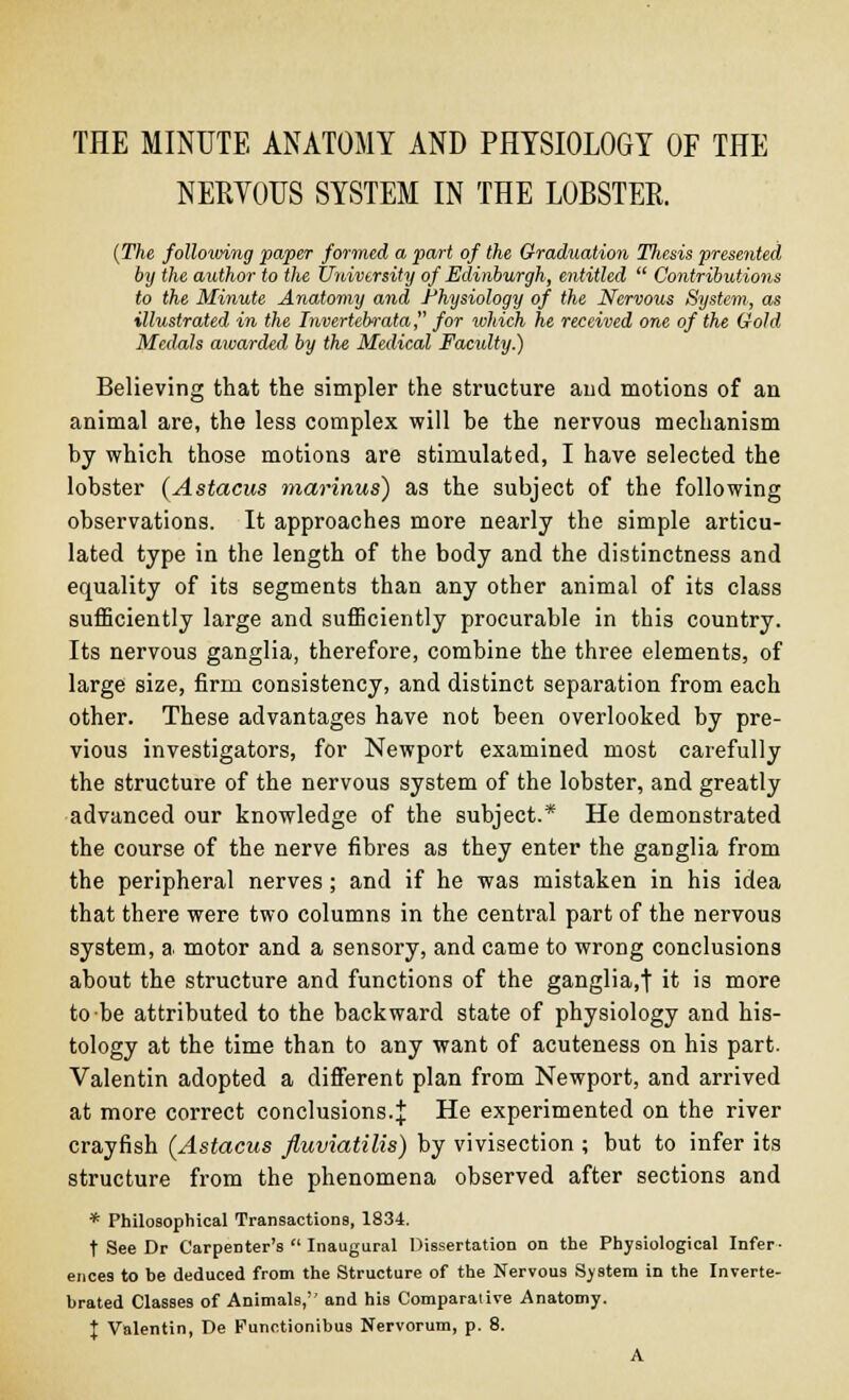 THE MINUTE ANATOMY AND PHYSIOLOGY OF THE NERVOUS SYSTEM IN THE LOBSTER. (The following paper formed a part of the Graduation Tliesis presented by the author to the University of Edinburgh, entitled  Contributions to the Minute Anatomy and Physiology of the Nervous System, as illustrated in the Invertebrata, for which he received one of the Gold Medals awarded by the Medical Faculty.) Believing that the simpler the structure and motions of an animal are, the less complex will be the nervous mechanism by which those motions are stimulated, I have selected the lobster (Astacus marinus) as the subject of the following observations. It approaches more nearly the simple articu- lated type in the length of the body and the distinctness and equality of its segments than any other animal of its class sufficiently large and sufficiently procurable in this country. Its nervous ganglia, therefore, combine the three elements, of large size, firm consistency, and distinct separation from each other. These advantages have not been overlooked by pre- vious investigators, for Newport examined most carefully the structure of the nervous system of the lobster, and greatly advanced our knowledge of the subject.* He demonstrated the course of the nerve fibres as they enter the ganglia from the peripheral nerves; and if he was mistaken in his idea that there were two columns in the central part of the nervous system, a motor and a sensory, and came to wrong conclusions about the structure and functions of the ganglia.f it is more to-be attributed to the backward state of physiology and his- tology at the time than to any want of acuteness on his part. Valentin adopted a different plan from Newport, and arrived at more correct conclusions.J He experimented on the river crayfish (Astacus fiuviatilis) by vivisection ; but to infer its structure from the phenomena observed after sections and * Philosophical Transactions, 1834. t See Dr Carpenter's  Inaugural Dissertation on the Physiological Infer- ences to be deduced from the Structure of the Nervous System in the Inverte- brated Classes of Animals,'' and his Comparative Anatomy. % Valentin, De Functionibus Nervorum, p. 8. A