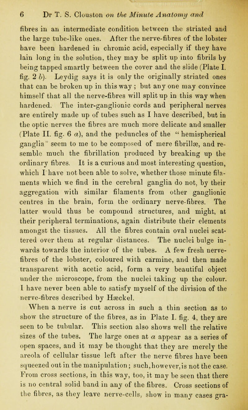 fibres in an intermediate condition between the striated and the large tube-like ones. After the nerve-fibres of the lobster have been hardened in chromic acid, especially if they have lain long in the solution, they may be split up into fibrils by being tapped smartly between the cover and the slide (Plate I. fig. 2 b). Leydig says it is only the originally striated ones that can be broken up in this way ; but any one may convince himself that all the nerve-fibres will split up in this way when hardened. The inter-ganglionic cords and peripheral nerves are entirely made up of tubes such as I have described, but in the optic nerves the fibres are much more delicate and smaller (Plate II. fig. 6 a), and the peduncles of the  hemispherical ganglia seem to me to be composed of mere fibrillse, and re- semble much the fibrillation produced by breaking up the ordinary fibres. It is a curious and most interesting question, which I have not been able to solve, whether those minute fila- ments which we find in the cerebral ganglia do not, by their aggregation with similar filaments from other ganglionic centres in the brain, form the ordinary nerve-fibres. The latter would thus be compound structures, and might, at their peripheral terminations, again distribute their elements amongst the tissues. All the fibres contain oval nuclei scat- tered over them at regular distances. The nuclei bulge in- wards towards the interior of the tubes. A few fresh nerve- fibres of the lobster, coloured with carmine, and then made transparent with acetic acid, form a very beautiful object under the microscope, from the nuclei taking up the colour. I have never been able to satisfy myself of the division of the nerve-fibres described by HaBckel. When a nerve is cut across in such a thin section as to show the structure of the fibres, as in Plate I. fig. 4, they are seen to be tubular. This section also shows well the relative sizes of the tubes. The large ones at a appear as a series of open spaces, and it may be thought that they are merely the areola of cellular tissue left after the nerve fibres have been squeezed out in the manipulation ; such,however,is not the case. From cross sections, in this way, too, it may be seen that there is no central solid band in any of the fibres. Cross sections of the fibres, as they leave nerve-cells, show in many cases gra-