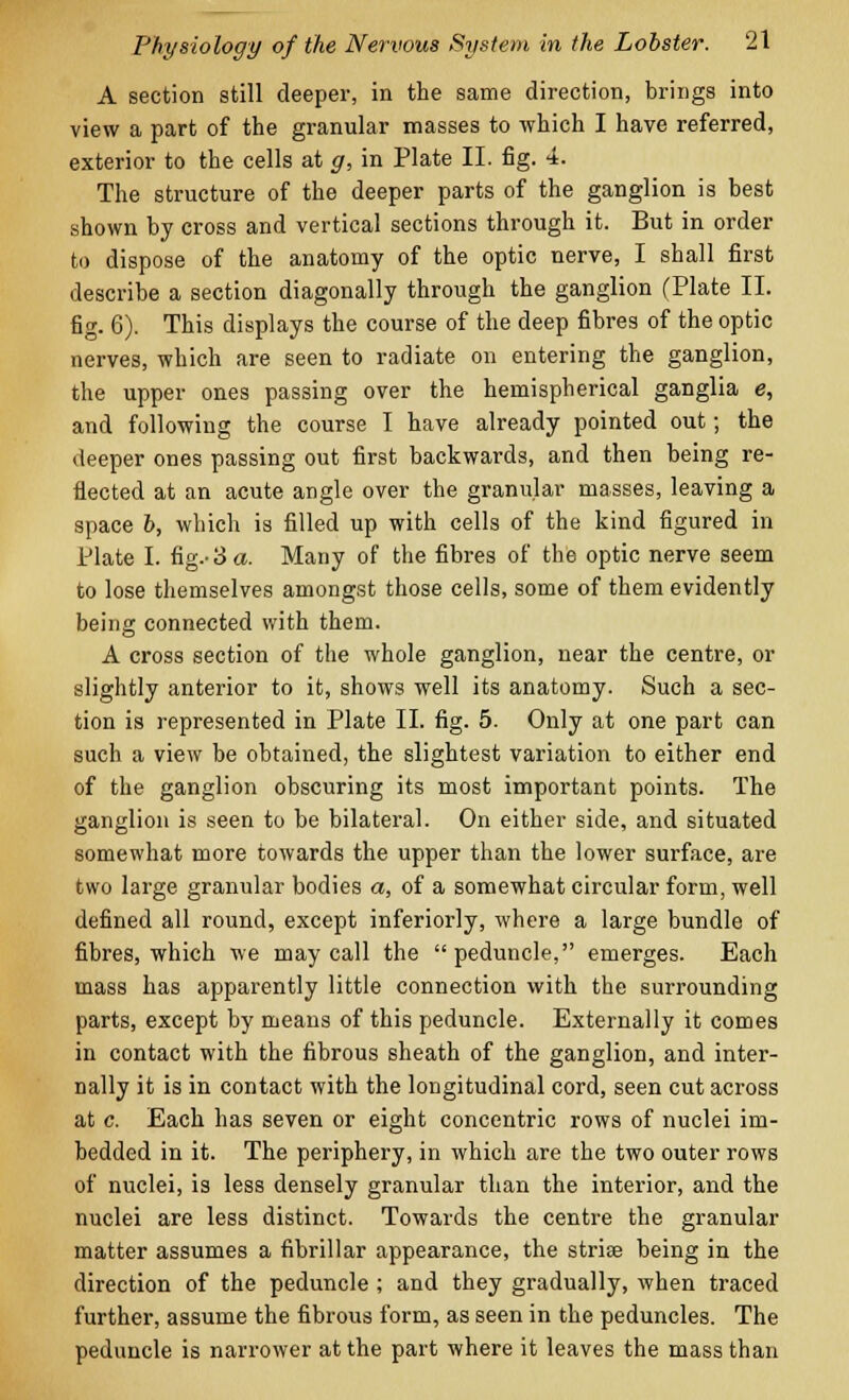 A section still deeper, in the same direction, brings into view a part of the granular masses to which I have referred, exterior to the cells at g, in Plate II. fig. 4. The structure of the deeper parts of the ganglion is best shown by cross and vertical sections through it. But in order to dispose of the anatomy of the optic nerve, I shall first describe a section diagonally through the ganglion (Plate II. fig. 6). This displays the course of the deep fibres of the optic nerves, which are seen to radiate on entering the ganglion, the upper ones passing over the hemispherical ganglia e, and following the course I have already pointed out; the deeper ones passing out first backwards, and then being re- flected at an acute angle over the granular masses, leaving a space b, which is filled up with cells of the kind figured in Plate I. fig.- 3 a. Many of the fibres of the optic nerve seem to lose themselves amongst those cells, some of them evidently being connected with them. A cross section of the whole ganglion, near the centre, or slightly anterior to it, shows well its anatomy. Such a sec- tion is represented in Plate II. fig. 5. Only at one part can such a view be obtained, the slightest variation to either end of the ganglion obscuring its most important points. The ganglion is seen to be bilateral. On either side, and situated somewhat more towards the upper than the lower surface, are two large granular bodies a, of a somewhat circular form, well defined all round, except inferiorly, where a large bundle of fibres, which we may call the  peduncle, emerges. Each mass has apparently little connection with the surrounding parts, except by means of this peduncle. Externally it comes in contact with the fibrous sheath of the ganglion, and inter- nally it is in contact with the longitudinal cord, seen cut across at c. Each has seven or eight concentric rows of nuclei im- bedded in it. The periphery, in which are the two outer rows of nuclei, is less densely granular than the interior, and the nuclei are less distinct. Towards the centre the granular matter assumes a fibrillar appearance, the striae being in the direction of the peduncle; and they gradually, when traced further, assume the fibrous form, as seen in the peduncles. The peduncle is narrower at the part where it leaves the mass than