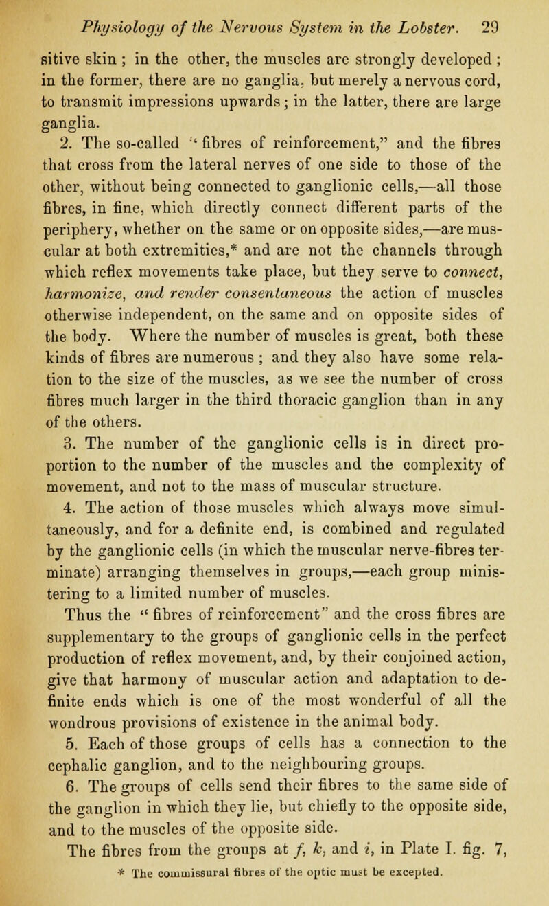 sitive skin ; in the other, the muscles are strongly developed ; in the former, there are no ganglia, but merely a nervous cord, to transmit impressions upwards; in the latter, there are large ganglia. 2. The so-called  fibres of reinforcement, and the fibres that cross from the lateral nerves of one side to those of the other, without being connected to ganglionic cells,—all those fibres, in fine, which directly connect different parts of the periphery, whether on the same or on opposite sides,—are mus- cular at both extremities,* and are not the channels through which reflex movements take place, but they serve to connect, harmonize, and render consentaneous the action of muscles otherwise independent, on the same and on opposite sides of the body. Where the number of muscles is great, both these kinds of fibres are numerous ; and they also have some rela- tion to the size of the muscles, as we see the number of cross fibres much larger in the third thoracic ganglion than in any of the others. 3. The number of the ganglionic cells is in direct pro- portion to the number of the muscles and the complexity of movement, and not to the mass of muscular structure. 4. The action of those muscles which always move simul- taneously, and for a definite end, is combined and regulated by the ganglionic cells (in which the muscular nerve-fibres ter- minate) arranging themselves in groups,—each group minis- tering to a limited number of muscles. Thus the  fibres of reinforcement and the cross fibres are supplementary to the groups of ganglionic cells in the perfect production of reflex movement, and, by their conjoined action, give that harmony of muscular action and adaptation to de- finite ends which is one of the most wonderful of all the wondrous provisions of existence in the animal body. 5. Each of those groups of cells has a connection to the cephalic ganglion, and to the neighbouring groups. 6. The groups of cells send their fibres to the same side of the ganglion in which they lie, but chiefly to the opposite side, and to the muscles of the opposite side. The fibres from the groups at /, k, and i, in Plate I. fig. 7, * The commissural fibres of the optic must be excepted.