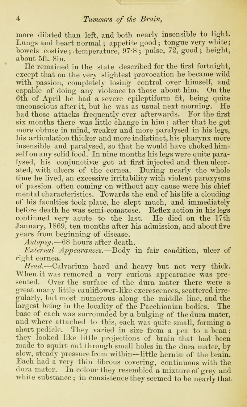 more dilated than left, and both nearly insensible to light. Lungs and heart normal; appetite good ; tongue very white; bowels costive; itemperature, 97-8; pulse, 72, good; height, about 5ft. 8in. He remained in the state described for the first fortnight, except that on the very slightest provocation he became wild with passion, completely losing control over himself, and capable of doing any violence to those about him. On the 6th of April he had a severe epileptiform fit, being quite unconscious after it, but he was as usual next morning. He had those attacks frequently ever afterwards. For the first six months there was little change in him; after that he got more obtuse in mind, weaker and more paralysed in his legs, his articulation thicker and more indistinct, his pharynx more insensible and paralysed, so that he would have choked him- self on any solid food. In nine months his legs were quite para- lysed, his conjunctivae got at first injected and then ulcer- ated, with ulcers of the cornea. During nearly the whole time he lived, an excessive irritability with violent paroxysms of passion often coming on without any cause were his chief mental characteristics. Towards the end of his life a clouding of his faculties took place, he slept much, and immediately before death he was semi-comatose. Reflex action in his legs continued very acute to the last. He died on the 17th January, 1869, ten months after his admission, and about five years from beginning of disease. Autopsy.—68 hours after death. External Appearances.—Body in fair condition, ulcer of right cornea. Head.—Calvarium hard and heavy but not very thick. When it was removed a very curious appearance was pre- sented. Over the surface of the dura mater there were a great many little cauliflower-like excrescences, scattered irre- gularly, but most numerous along the middle line, and the largest being in the locality of the Pacchionian bodies. The base of each was surrounded by a bulging of the dura mater, and where attached to this, each was quite small, forming a short pedicle. They varied in size from a pea to a bean; they looked like little projections of brain that had been made to squirt out through small holes in the dura mater, by slow, steady pressure from within—little hernise of the brain. Each had a very thin fibrous covering, continuous with the dura mater. In colour they resembled a mixture of grey and white substance; in consistence they seemed to be nearly that