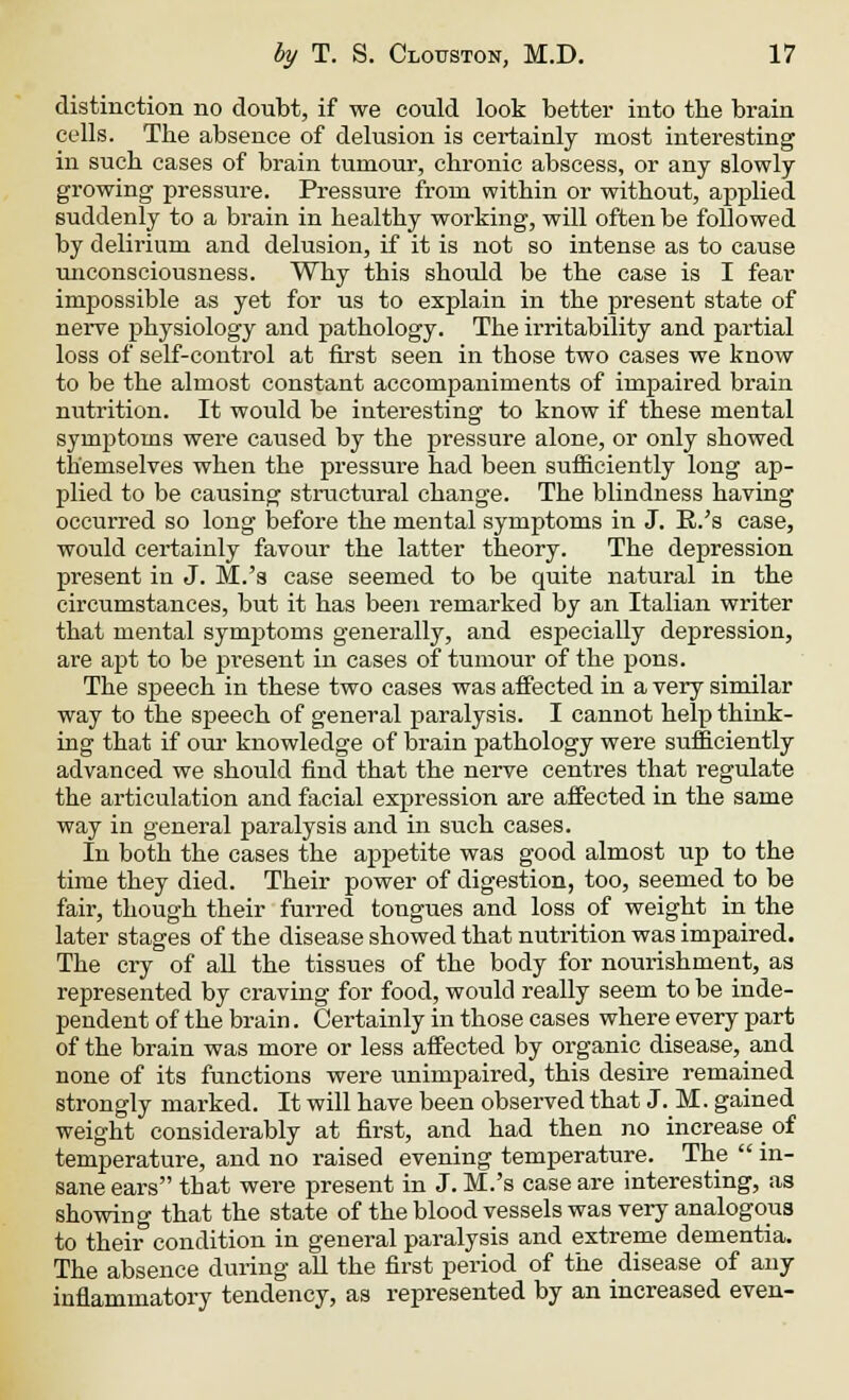 distinction no doubt, if we could look better into tbe brain cells. The absence of delusion is certainly most interesting in such cases of brain tumour, chronic abscess, or any slowly growing pressure. Pressure from within or without, applied suddenly to a brain in healthy working, will often be followed by delirium and delusion, if it is not so intense as to cause unconsciousness. Why this should be the case is I fear impossible as yet for us to explain in the present state of nerve physiology and pathology. The irritability and partial loss of self-control at first seen in those two cases we know to be the almost constant accompaniments of impaired brain nutrition. It would be interesting to know if these mental symptoms were caused by the pressure alone, or only showed themselves when the pressure had been sufficiently long ap- plied to be causing structural change. The blindness having occurred so long before the mental symptoms in J. R.'s case, would certainly favour the latter theory. The depression present in J. M.'s case seemed to be quite natural in the circumstances, but it has been remarked by an Italian writer that mental symptoms generally, and especially depression, are apt to be present in cases of tumour of the pons. The speech in these two cases was affected in a very similar way to the speech of general paralysis. I cannot help think- ing that if our knowledge of brain pathology were sufficiently advanced we should find that the nerve centres that regulate the articulation and facial expression are affected in the same way in general paralysis and in such cases. In both the cases the appetite was good almost up to the time they died. Their power of digestion, too, seemed to be fair, though their furred tongues and loss of weight in the later stages of the disease showed that nutrition was impaired. The cry of all the tissues of the body for nourishment, as represented by craving for food, would really seem to be inde- pendent of the brain. Certainly in those cases where every part of the brain was more or less affected by organic disease, and none of its functions were unimpaired, this desire remained strongly marked. It will have been observed that J. M. gained weight considerably at first, and had then no increase of temperature, and no raised evening temperature. The  in- sane ears tbat were present in J. M.'s case are interesting, as showing that the state of the blood vessels was very analogous to their condition in general paralysis and extreme dementia. The absence during all the first period of the disease of any inflammatory tendency, as represented by an increased even-