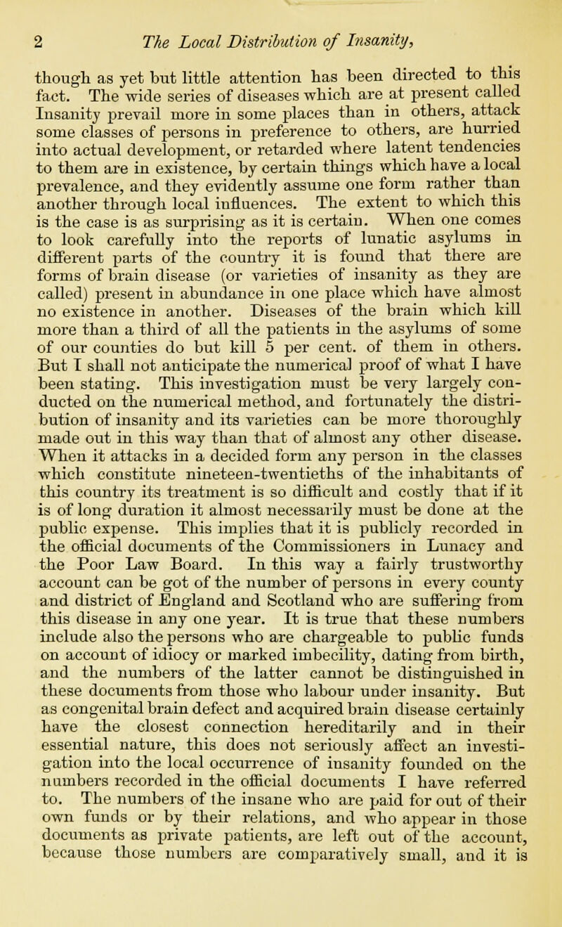 though as yet but little attention has been directed to this fact. The wide series of diseases which are at present called Insanity prevail more in some places than in others, attack some classes of persons in preference to others, are hurried into actual development, or retarded where latent tendencies to them are in existence, by certain things which have a local prevalence, and they evidently assume one form rather than another through local influences. The extent to which this is the case is as surprising as it is certain. When one comes to look carefully into the reports of lunatic asylums in different parts of the country it is found that there are forms of brain disease (or varieties of insanity as they are called) present in abundance in one place which have almost no existence in another. Diseases of the brain which kill more than a third of all the patients in the asylums of some of our counties do but kill 5 per cent, of them in others. But I shall not anticipate the numerical proof of what I have been stating. This investigation must be very largely con- ducted on the numerical method, and fortunately the distri- bution of insanity and its varieties can be more thoroughly made out in this way than that of almost any other disease. When it attacks in a decided form any person in the classes which constitute nineteen-twentieths of the inhabitants of this country its treatment is so difficult and costly that if it is of long duration it almost necessarily must be done at the public expense. This implies that it is publicly recorded in the official documents of the Commissioners in Lunacy and the Poor Law Board. In this way a fairly trustworthy account can be got of the number of persons in every county and district of England and Scotland who are suffering from this disease in any one year. It is true that these numbers include also the persons who are chargeable to public funds on account of idiocy or marked imbecility, dating from birth, and the numbers of the latter cannot be distinguished in these documents from those who labour under insanity. But as congenital brain defect and acquired brain disease certainly have the closest connection hereditarily and in their essential nature, this does not seriously affect an investi- gation into the local occurrence of insanity founded on the numbers recorded in the official documents I have referred to. The numbers of the insane who are paid for out of their own funds or by their relations, and who appear in those documents as private patients, are left out of the account, because those numbers are comparatively small, and it is