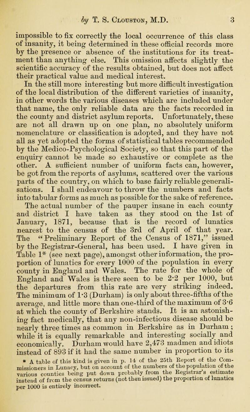 impossible to fix correctly tlie local occurrence of this class of insanity, it being determined in tbese official records more by the presence or absence of the institutions for its treat- ment than anything else. This omission affects slightly the scientific accuracy of the results obtained, but does not affect their practical value and medical interest. In the still more interesting but more difficult investigation of the local distribution of the different varieties of insanity, in other words the various diseases which are included under that name, the only reliable data are the facts recorded in the county and district asylum reports. Unfortunately, these are not all drawn up on one plan, no absolutely uniform nomenclature or classification is adopted, and they have not all as yet adopted the forms of statistical tables recommended by the Medico-Psychological Society, so that this part of the enquiry cannot be made so exhaustive or complete as the other. A sufficient number of uniform facts can, however, be got from the reports of asylums, scattered over the various parts of the country, on which to base fairly reliable generali- sations. I shall endeavour to throw the numbers and facts into tabular forms as much as possible for the sake of reference. The actual number of the pauper insane in each county and district I have taken as they stood on the 1st of January, 1871, because that is the record of lunatics nearest to the census of the 3rd of April of that year. The Preliminary Report of the Census of 1871, issued by the Registrar-General, has been used. I have given in Table 1* (see next page), amongst other information, the pro- portion of lunatics for every 1000 of the population in every county in England and Wales. The rate for the whole of England and Wales is there seen to be 2-2 per 1000, but the departures from this rate are very striking indeed. The minimum of 1*3 (Durham) is only about three-fifths of the average, and little more than one-third of the maximum of 3'6 at which the county of Berkshire stands. It is an astonish- ing fact medically, that any non-infectious disease should be nearly three times as common in Berkshire as in Durham ; while it is equally remarkable and interesting socially and economically. Durham would have 2,473 madmen and idiots instead of 893 if it had the same number in proportion to its * A table of this kind ia given in p. 14 of the 25th Eeport of the Com- missioners in Lunacy, but on account of the numbers of the population of the various counties being put down probably from the Registrar's estimate instead of from the census returns (not then issued) the proportion of lunatics per 1000 is entirely incorrect.