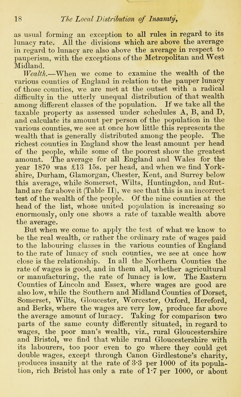 as usual forming an exception to all rules in regard to its lunacy rate. AH the divisions which are above the average in regard to lunacy are also above the average in respect to pauperism, with the exceptions of the Metropolitan and West Midland. Wealth.—When we come to examine the wealth of the various counties of England in relation to the pauper lunacy of those counties, we are met at the outset with a radical difficulty in the utterly unequal distribution of that wealth among different classes of the population. If we take all the taxable property as assessed under schedules A, B, and D, and calculate its amount per person of the population in the various counties, we see at once how little this represents the wealth that is generally distributed among the people. The richest counties in England show the least amount per head of the people, while some of the poorest show the greatest amount. The average for all England and Wales for the year 1870 was £13 15s. per head, and when we find York- shire, Durham, Glamorgan, Chester, Kent, and Surrey below this average, while Somerset, Wilts, Huntingdon, and Rut- land are far above it (Table II), we see that this is an incorrect test of the wealth of the people. Of the nine counties at the head of the list, whose united population is increasing so enormously, only one shows a rate of taxable wealth above the average. But when we come to apply the test of what we know to be the real wealth, or rather the ordinary rate of wages paid to the labouring classes in the various counties of England to the rate of lunacy of such covinties, we see at once how close is the relationship. In all the Northern Counties the rate of wages is good, and in them all, whether agricultural or manufacturing, the rate of lunacy is low. The Eastern Counties of Lincoln and Essex, where wages are good are also low, while the Southern and Midland Counties of Dorset, Somerset, Wilts, Gloucester, Worcester, Oxford, Hereford, and Berks, where the wages are very low, produce far above the average amount of luimcy. Taking for comparison two parts of the same county differently situated, in regard to wages, the poor man's wealth, viz., rural Gloucestershire and Bristol, we find that while rural Gloucestershire with its labourers, too poor even to go where they could get double wages, except through Canon Girdlestone's charity, produces insanity at the rate of 3-3 per 1000 of its popula- tion, rich Bristol has only a rate of 1-7 per 1000, or about