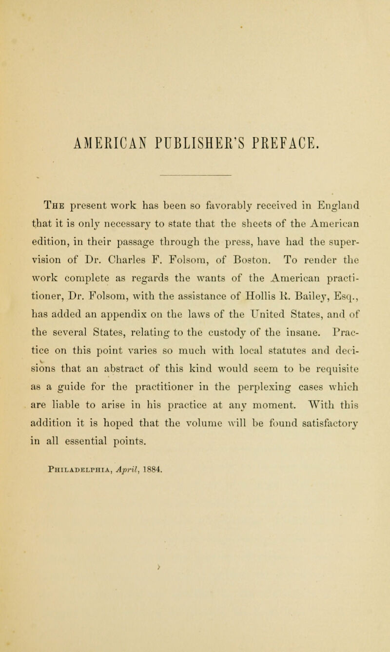 AMERICAN PUBLISHER'S PREFACE. The present work has been so favorably received in England that it is only necessary to state that the sheets of the American edition, in their passage through the press, have had the super- vision of Dr. Charles F. Folsora, of Boston. To render the work complete as regards the wants of the American practi- tioner, Dr. Folsom, with the assistance of Hollis K. Baile}T, Esq., has added an appendix on the laws of the United States, and of the several States, relating to the custody of the insane. Prac- tice on this point varies so much with local statutes and deci- sions that an abstract of this kind would seem to be requisite as a guide for the practitioner in the perplexing cases which are liable to arise in his practice at any moment. With this addition it is hoped that the volume will be found satisfactory in all essential points. Philadelphia, April, 1884.