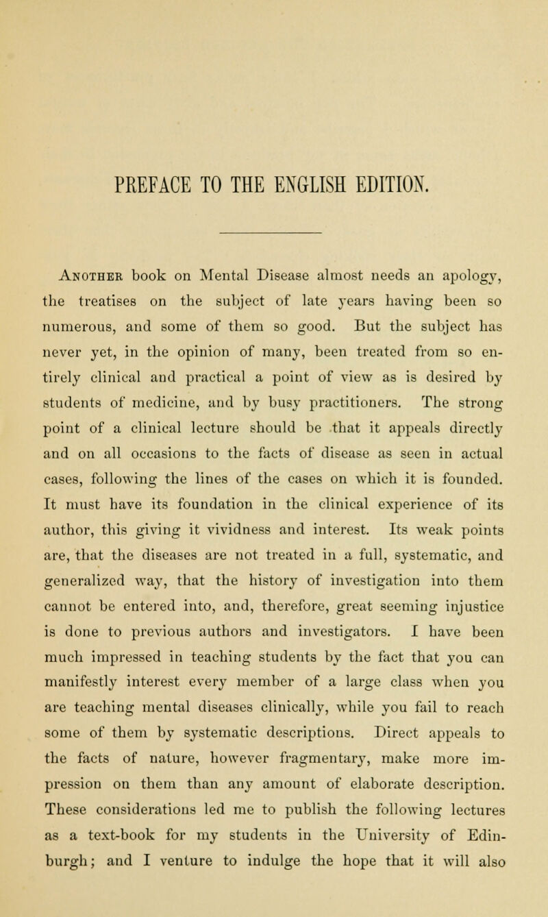 PREFACE TO THE ENGLISH EDITION. Another book on Mental Disease almost needs an apology, the treatises on the subject of late years having been so numerous, and some of them so good. But the subject has never yet, in the opinion of many, been treated from so en- tirely clinical and practical a point of view as is desired by students of medicine, and by busy practitioners. The strong point of a clinical lecture should be that it appeals directly and on all occasions to the facts of disease as seen in actual cases, following the lines of the cases on which it is founded. It must have its foundation in the clinical experience of its author, this giving it vividness and interest. Its weak points are, that the diseases are not treated in a full, systematic, and generalized way, that the history of investigation into them cannot be entered into, and, therefore, great seeming injustice is clone to previous authors and investigators. I have been much impressed in teaching students by the fact that you can manifestly interest every member of a large class when you are teaching mental diseases clinically, while you fail to reach some of them by systematic descriptions. Direct appeals to the facts of nature, however fragmentary, make more im- pression on them than any amount of elaborate description. These considerations led me to publish the following lectures as a text-book for my students in the University of Edin-