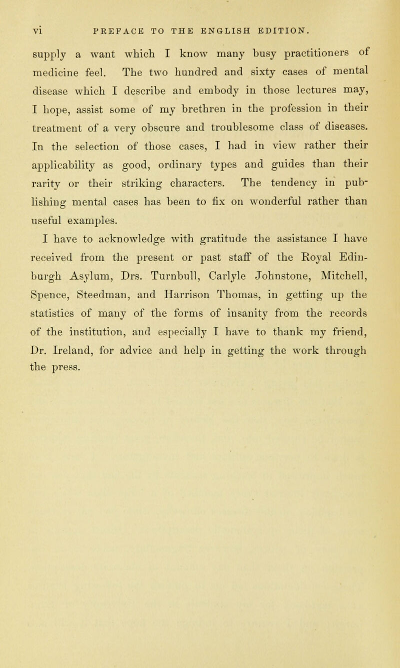 supply a want which I know many busy practitioners of medicine feel. The two hundred and sixty cases of mental disease which I describe and embody in those lectures may, I hope, assist some of my brethren in the profession in their treatment of a very obscure and troublesome class of diseases. In the selection of those cases, I had in view rather their applicability as good, ordinary types and guides than their rarity or their striking characters. The tendency in pub- lishing mental cases has been to fix on wonderful rather than useful examples. I have to acknowledge with gratitude the assistance I have received from the present or past staff of the Royal Edin- burgh Asylum, Drs. Turnbull, Carlyle Johnstone, Mitchell, Spence, Steedman, and Harrison Thomas, in getting up the statistics of many of the forms of insanity from the records of the institution, and especially I have to thank my friend, Dr. Ireland, for advice and help in getting the work through the press.