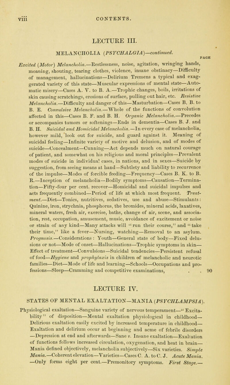 LECTURE III. MELANCHOLIA (PSYCHALGIA)—continued. PAGE Excited {Motor) Melancholia.—Restlessness, noise, agitation, wringing hands, moaning, shouting, tearing clothes, violence, insane obstinacy—Difficulty of management, hallucinations—Delirium Tremens a typical and exag- gerated variety of this state—Muscular expressions of mental state—Auto- matic misery—Cases A. V. to B. A.—Trophic changes, boils, irritations of skin causing scratchings, erosions of surface, pulling out hair, etc. Resistive Melancholia.—Difficulty and danger of this—Masturbation—Cases B. B. to B. E. Convulsive Melancholia.—Whole of the functions of convolution affected in this—Cases B. E. and B. H. Organic Melancholia.—Precedes or accompanies tumors or softenings—Ends in dementia—Cases B. J. and B. H. Suicidal and Homicidal Melancholia.—In every case of melancholia, however mild, look out for suicide, and guard against it. Meaning of suicidal feeling—Infinite variety of motive and delusion, and of modes of suicide—Concealment—Cunning—Act depends much on natural courage of patient, and somewhat on his religious and moral principles—Prevalent modes of suicide in individual cases, in nations, and in sexes—Suicide by suggestion, from seeing means at hand—Subtlety and liability to recurrence of the impulse—Modes of forcible feeding—Frequency—Cases B. K. to B. K.—Inception of melancholia—Bodily symptoms—-Causation—Termina- tion—Fifty-four per cent, recover—Homicidal and suicidal impulses and acts frequently combined—Period of life at which most frequent. Treat- ment.—Diet—Tonics, nutritives, sedatives, use and abuse—Stimulants : Quinine, iron, strychnia, phosphorus, the bromides, mineral acids, laxatives, mineral waters, fresh air, exercise, baths, change of air, scene, and associa- tion, rest, occupation, amusement, music, avoidance of excitement or noise or strain of any kind—Many attacks will run their course, and take their time, like a fever—Nursing, watching—Removal to an asylum. Prognosis.—Considerations : Youth—General state of body—Fixed delu- sions or not—Mode of onset—Hallucinations—Trophic symptoms in skin— Effect of treatment—Convulsions—Suicidal tendencies—Persistent refusal of food—Hygiene and prophylaxis in children of melancholic and neurotic families—Diet—Mode of life and learning—Schools—Occupations and pro- fessions—Sleep—Cramming and competitive examinations, . . 90 LECTURE IV. STATES OF MENTAL EXALTATION—MANIA (PSYCHLAMPSIA). Physiological exaltation—Sanguine variety of nervous temperament— Excita- bility of disposition—Mental exaltation physiological in childhood— Delirious exaltation easily excited by increased temperature in childhood— Exaltation and delirium occur at beginning and acme of febrile disorders —Depression at end and afterwards—Sane v. Insane exaltation—Exaltation of functions follows increased circulation, oxygenation, and heat in brain Mania denned objectively, melancholia subjectively—Six varieties. Simple Mania.—Coherent elevation—Varieties—Cases C. A. to C. J. Acute Mania. —Only forms eight per cent.—Premonitory symptoms. First Stage.—