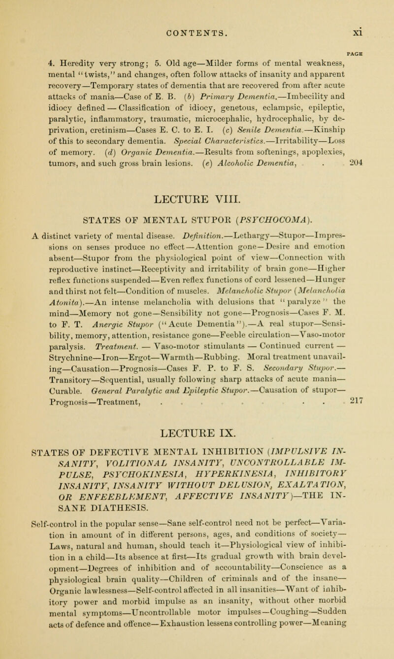 PAGE 4. Heredity very strong; 5. Old age—Milder forms of mental weakness, mental twists, and changes, often follow attacks of insanity and apparent recovery—Temporary states of dementia that are recovered from after acute attacks of mania—Case of E. B. (b) Primary Dementia.—Imbecility and idiocy defined — Classification of idiocy, genetous, eclampsic, epileptic, paralytic, inflammatory, traumatic, microcephalic, hydrocephalic, by de- privation, cretinism—Cases E. C. to E. I. (c) Senile Dementia.—Kinship of this to secondary dementia. Special Characteristics.—Irritability—Loss of memory, (d) Organic Dementia.—Results from softenings, apoplexies, tumors, and such gross brain lesions, (e) Alcoholic Dementia, . 204 LECTURE VIII. STATES OF MENTAL STUPOR {PSl'CHOCOMA). A distinct variety of mental disease. Definition.—Lethargy—Stupor—Impres- sions on senses produce no effect—Attention gone—Desire and emotion absent—Stupor from the physiological point of view—Connection with reproductive instinct—Receptivity and irritability of brain gone—Higher reflex functions suspended—Even reflex functions of cord lessened—Hunger and thirst not felt—Condition of muscles. Melancholic Stupor [Melancholia Atonita).—An intense melancholia with delusions that  paralyze  the mind—Memory not gone—Sensibility not gone—Prognosis—Cases F. M. to F. T. Anergic Stupor (Acute Dementia).—A real stupor—Sensi- bility, memory, attention, resistance gone—Feeble circulation—Vaso-motor paralysis. Treatment. — Vaso-motor stimulants — Continued current — Strychnine—Iron—Ergot—Warmth—Rubbing. Moral treatment unavail- ing—Causation—Prognosis—Cases F. P. to F. S. Secondary Stupor.— Transitory—Sequential, usually following sharp attacks of acute mania— Curable. General Paralytic and Epileptic Stupor.— Causation of stupor— Prognosis—Treatment, ..... . . 217 LECTURE IX. STATES OF DEFECTIVE MENTAL INHIBITION (IMPULSIVE IN- SANITY, VOLITIONAL INSANITY, UNCONTROLLABLE IM- PULSE, PSYCHOKINESIA, HYPERKINESIA, INHIBITORY INSANITY, INSANITY WITHOUT DELUSION, EXALTATION, OR ENFEEBLEMENT, AFFECTIVE INSANITY)—THE IN- SANE DIATHESIS. Self-control in the popular sense—Sane self-control need not be perfect—Varia- tion in amount of in different persons, ages, and conditions of society- Laws, natural and human, should teach it—Physiological view of inhibi- tion in a child—Its absence at first—Its gradual growth with brain devel- opment—Degrees of inhibition and of accountability—Conscience as a physiological brain quality—Children of criminals and of the insane— Organic lawlessness—Self-control affected in all insanities—Want of inhib- itory power and morbid impulse as an insanity, without other morbid mental symptoms—Uncontrollable motor impulses—Coughing—Sudden acts of defence and offence—Exhaustion lessens controlling power—Meaning