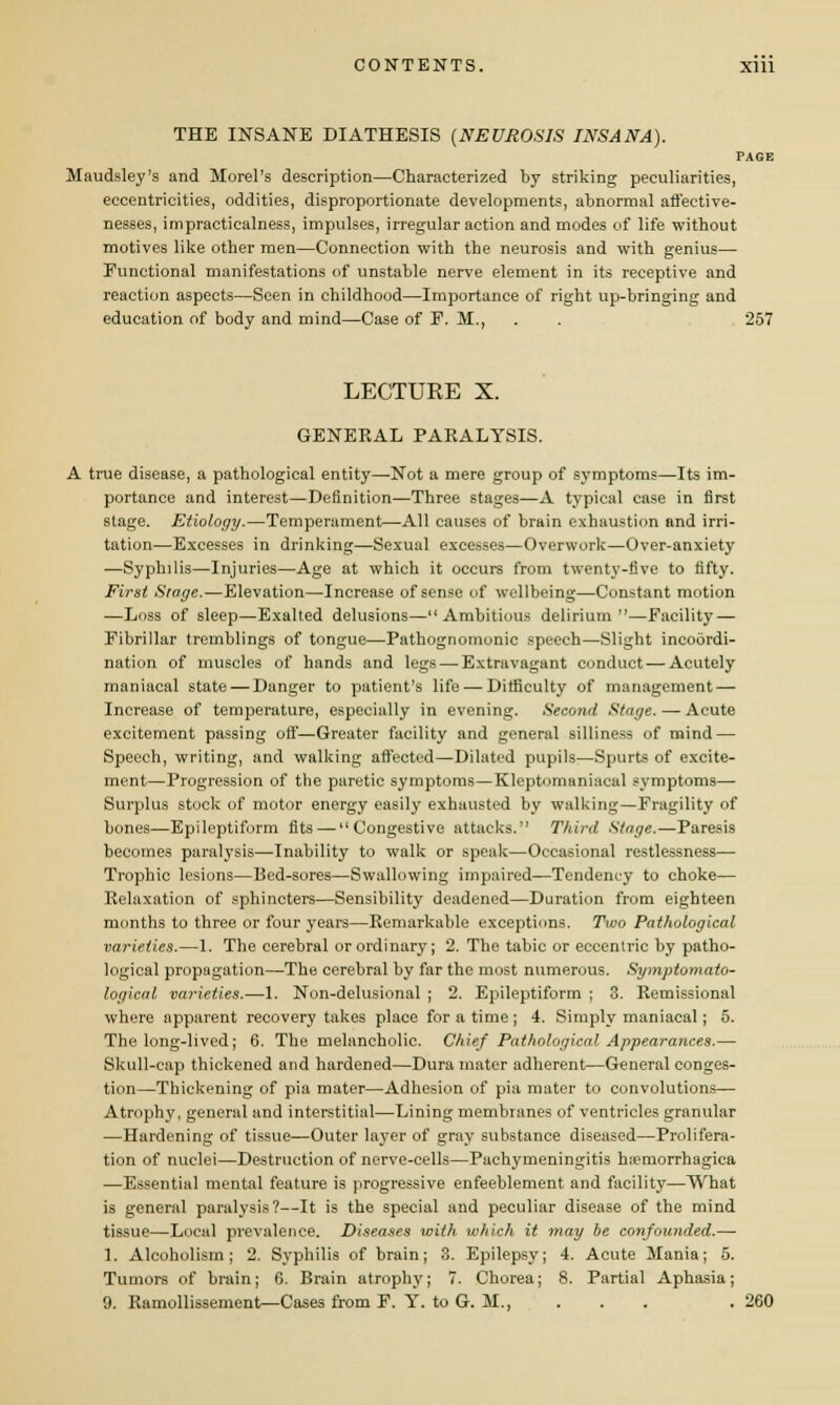 THE INSANE DIATHESIS (NEUROSIS INS AN A). PAGE Maudsley's and Morel's description—Characterized by striking peculiarities, eccentricities, oddities, disproportionate developments, abnormal affective- nesses, impracticalness, impulses, irregular action and modes of life without motives like other men—Connection with the neurosis and with genius— Functional manifestations of unstable nerve element in its receptive and reaction aspects—Seen in childhood—Importance of right up-bringing and education of body and mind—Case of P. M., . . 257 LECTURE X. GENERAL PARALYSIS. A true disease, a pathological entity—Not a mere group of symptoms—Its im- portance and interest—Definition—Three stages—A typical case in first stage. Etiology.—Temperament—All causes of brain exhaustion and irri- tation—Excesses in drinking—Sexual excesses—Overwork—Over-anxiety —Syphilis—Injuries—Age at which it occurs from twenty-five to fifty. First Stage.—Elevation—Increase of sense of wellbeing—Constant motion —Loss of sleep—Exalted delusions— Ambitious delirium—Facility — Fibrillar tremblings of tongue—Pathognomonic speech—Slight incoordi- nation of muscles of hands and legs—-Extravagant conduct — Acutely maniacal state — Danger to patient's life — Difficulty of management — Increase of temperature, especially in evening. Second Stage. —- Acute excitement passing off—Greater facility and general silliness of mind — Speech, writing, and walking affected—Dilated pupils—Spurts of excite- ment—Progression of the paretic symptoms—Kleptomaniacal symptoms— Surplus stock of motor energy easily exhausted by walking—Fragility of bones—Epileptiform fits — Congestive attacks. Third Stage.—Paresis becomes paralysis—Inability to walk or speak—Occasional restlessness- Trophic lesions—Bed-sores—Swallowing impaired—Tendency to choke— Relaxation of sphincters—Sensibility deadened—Duration from eighteen months to three or four years—Remarkable exceptions. Two Pathological varieties.—1. The cerebral or ordinary; 2. The tabic or eccentric by patho- logical propagation—The cerebral by far the most numerous. Symptomato- logical varieties.—-1. Non-delusional ; 2. Epileptiform ; 3. Remissional where apparent recovery takes place for a time ; 4. Simply maniacal; 5. The long-lived; 6. The melancholic. Chief Pathological Appearances.— Skull-cap thickened and hardened—Dura mater adherent—General conges- tion—Thickening of pia mater—Adhesion of pia mater to convolutions— Atrophy, general and interstitial—Lining membranes of ventricles granular —Hardening of tissue—Outer layer of gray substance diseased—Prolifera- tion of nuclei—Destruction of nerve-cells—Pachymeningitis hemorrhagica —Essential mental feature is progressive enfeeblement and facility—What is general paralysis?—It is the special and peculiar disease of the mind tissue—Local prevalence. Diseases with which it may be confounded.— 1. Alcoholism; 2. Syphilis of brain; 3. Epilepsy; 4. Acute Mania; 5. Tumors of brain; 6. Brain atrophy; 7. Chorea; 8. Partial Aphasia;