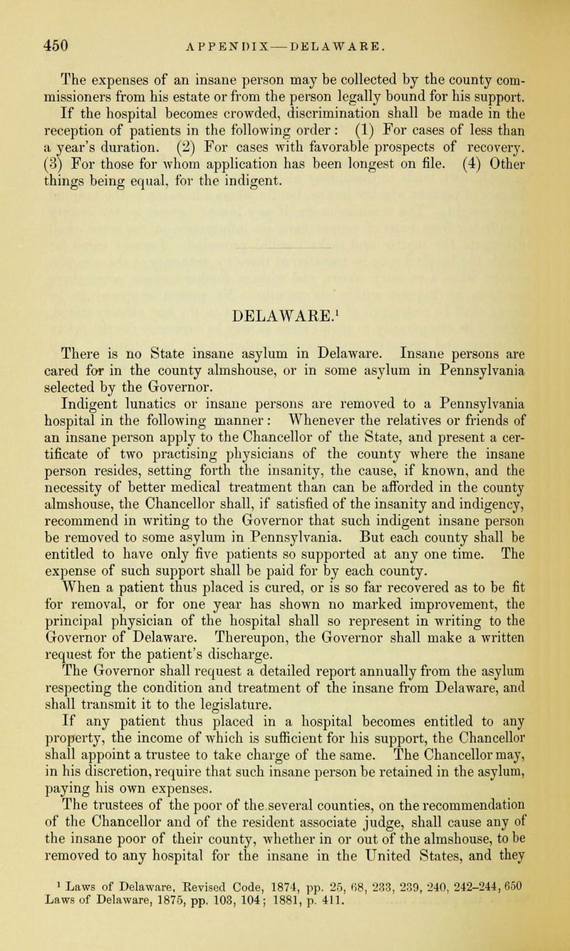 The expenses of an insane person may be collected by the county com- missioners from his estate or from the person legally bound for his support. If the hospital becomes crowded, discrimination shall be made in the reception of patients in the following order: (1) For cases of less than a year's duration. (2) For cases with favorable prospects of recovery. (3) For those for whom application has been longest on file. (4) Other things being equal, for the indigent. DELAWARE.1 There is no State insane asylum in Delaware. Insane persons are cared for in the county almshouse, or in some asylum in Pennsylvania selected by the Governor. Indigent lunatics or insane persons are removed to a Pennsylvania hospital in the following manner: Whenever the relatives or friends of an insane person apply to the Chancellor of the State, and present a cer- tificate of two practising physicians of the county where the insane person resides, setting forth the insanity, the cause, if known, and the necessity of better medical treatment than can be afforded in the county almshouse, the Chancellor shall, if satisfied of the insanity and indigency, recommend in writing to the Governor that such indigent insane person be removed to some asylum in Pennsylvania. But each county shall be entitled to have only five patients so supported at any one time. The expense of such support shall be paid for by each county. When a patient thus placed is cured, or is so far recovered as to be fit for removal, or for one year has shown no marked improvement, the principal physician of the hospital shall so represent in writing to the Governor of Delaware. Thereupon, the Governor shall make a written request for the patient's discharge. The Governor shall request a detailed report annually from the asylum respecting the condition and treatment of the insane from Delaware, and shall transmit it to the legislature. If any patient thus placed in a hospital becomes entitled to any property, the income of which is sufficient for his support, the Chancellor shall appoint a trustee to take charge of the same. The Chancellor may, in his discretion, require that such insane person be retained in the asylum, paying his own expenses. The trustees of the poor of the several counties, on the recommendation of the Chancellor and of the resident associate judge, shall cause any of the insane poor of their county, whether in or out of the almshouse, to be removed to any hospital for the insane in the United States, and they • Laws of Delaware, Revised Code, 1874, pp. 25, 68, 233, 239, 240, 242-244,650 Laws of Delaware, 1875, pp. 103, 104; 1881, p. 411.