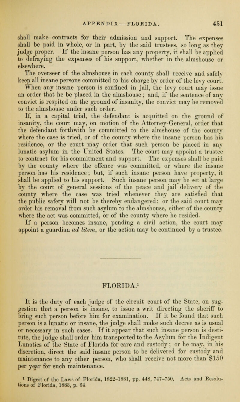 shall make contracts for their admission and support. The expenses shall be paid in whole, or in part, by the said trustees, so long as they judge proper. If the insane person has any property, it shall be applied to defraying the expenses of his support, whether in the almshouse or elsewhere. The overseer of the almshouse in each county shall receive and safely keep all insane persons committed to his charge by order of the levy coui-t. When any insane person is confined in jail, the levy court may issue an order that he be placed in the almshouse; and, if the sentence of any convict is respited on the ground of insanity, the convict may be removed to the almshouse under such order. If, in a capital trial, the defendant is acquitted on the ground of insanity, the court may, on motion of the Attorney-General, order that the defendant forthwith be committed to the almshouse of the county where the case is tried, or of the county where the insane person has his residence, or the court may order that such person be placed in any lunatic asylum in the United States. The court may appoint a trustee to contract for his commitment and support. The expenses shall be paid by the county where the offence was committed, or where the insane person has his residence; but, if such insane person have property, it shall be applied to his support. Such insane person may be set at large by the court of general sessions of the peace and jail delivery of the county where the case was tried whenever they are satisfied that the public safety will not be thereby endangered; or the said court may order his removal from such asylum to the almshouse, either of the county where the act was committed, or of the county where he resided. If a person becomes insane, pending a civil action, the court may appoint a guardian ad litem, or the action may be continued by a trustee. FLORIDA.1 It is the duty of each judge of the circuit court of the State, on sug- gestion that a person is insane, to issue a writ directing the sheriff to bring such person before him for examination. If it be found that such person is a lunatic or insane, the judge shall make such decree as is usual or necessary in such cases. If it appear that such insane person is desti- tute, the judge shall order him transported to the Asylum for the Indigent Lunatics of the State of Florida for care and custody; or he may, in his discretion, direct the said insane person to be delivered for custody and maintenance to any other person, who shall receive not more than $150 per year for such maintenance. 1 Digest of the Laws of Florida, 1822-1881, pp. 448, 747-750. Acts and Resolu- tions of Florida, 1883, p. 64.