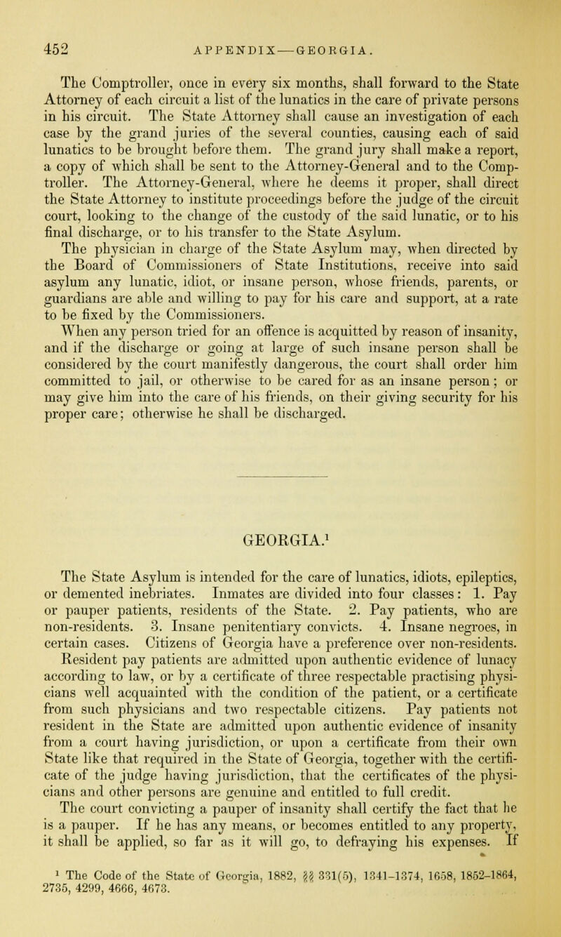 The Comptroller, once in every six months, shall forward to the State Attorney of each circuit a list of the lunatics in the care of private persons in his circuit. The State Attorney shall cause an investigation of each case by the grand juries of the several counties, causing each of said lunatics to be brought before them. The grand jury shall make a report, a copy of which shall be sent to the Attorney-General and to the Comp- troller. The Attorney-General, where he deems it proper, shall direct the State Attorney to institute proceedings before the judge of the circuit court, looking to the change of the custody of the said lunatic, or to his final discharge, or to his transfer to the State Asylum. The physician in charge of the State Asylum may, when directed by the Board of Commissioners of State Institutions, receive into said asylum any lunatic, idiot, or insane person, whose friends, parents, or guardians are able and willing to pay for his care and support, at a rate to be fixed by the Commissioners. When any person tried for an offence is acquitted by reason of insanity, and if the discharge or going at large of such insane person shall be considered by the court manifestly dangerous, the court shall order him committed to jail, or otherwise to be cared for as an insane person; or may give him into the care of his friends, on their giving security for his proper care; otherwise he shall be discharged. GEORGIA. The State Asylum is intended for the care of lunatics, idiots, epileptics, or demented inebriates. Inmates are divided into four classes: 1. Pay or pauper patients, residents of the State. 2. Pay patients, who are non-residents. 3. Insane penitentiary convicts. 4. Insane negroes, in certain cases. Citizens of Georgia have a preference over non-residents. Resident pay patients are admitted upon authentic evidence of lunacy according to law, or by a certificate of three respectable practising physi- cians well acquainted with the condition of the patient, or a certificate from such physicians and two respectable citizens. Pay patients not resident in the State are admitted upon authentic evidence of insanity from a court having jurisdiction, or upon a certificate from their own State like that required in the State of Georgia, together with the certifi- cate of the judge having jurisdiction, that the certificates of the physi- cians and other persons are genuine and entitled to full credit. The court convicting a pauper of insanity shall certify the fact that lie is a pauper. If he has any means, or becomes entitled to any property, it shall be applied, so far as it will go, to defraying his expenses. If 1 The Code of the State of Georgia, 1882, \\ 331(5), 1341-1374, 1658, 1852-1864, 2735, 4299, 4666, 4673.