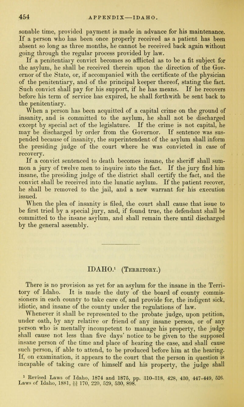 sonable time, provided payment is made in advance for his maintenance. If a person who has been once properly received as a patient has been absent so long as three months, he cannot be received back again without going through the regular process provided by law. If a penitentiary convict becomes so afflicted as to be a fit subject for the asylum, he shall be received therein upon the direction of the Gov- ernor of the State, or, if accompanied with the certificate of the physician of the penitentiary, and of the principal keeper thereof, stating the fact. Such convict shall pay for his support, if he has means. If he recovers before his term of service has expired, he shall forthwith be sent back to the penitentiary. When a person has been acquitted of a capital crime on the ground of insanity, and is committed to the asylum, he shall not be discharged except by special act of the legislature. If the crime is not capital, he may be discharged by order from the Governor. If sentence was sus- pended because of insanity, the superintendent of the asylum shall inform the presiding judge of the court where he was convicted in case of recovery. If a convict sentenced to death becomes insane, the sheriff shall sum- mon a jury of twelve men to inquire into the fact. If the jury find him insane, the presiding judge of the district shall certify the fact, and the convict shall be received into the lunatic asylum. If the patient recover, he shall be removed to the jail, and a new warrant for his execution issued. When the plea of insanity is filed, the court shall cause that issue to be first tried by a special jury, and, if found true, the defendant shall be committed to the insane asylum, and shall remain there until discharged by the general assembly. IDAHO.1 (Territory.) There is no provision as yet for an asylum for the insane in the Terri- tory of Idaho. It is made the duty of the board of county commis- sioners in each county to take care of, and provide for, the indigent sick, idiotic, and insane of the county under the regulations of law. Whenever it shall be represented to the probate judge, upon petition, under oath, by any relative or friend of any insane person, or of any person who is mentally incompetent to manage his property, the judge shall cause not less than five days' notice to be given to the supposed insane person of the time and place of hearing the case, and shall cause such person, if able to attend, to be produced before him at the hearing. If, on examination, it appears to the court that the person in question is incapable of taking care of himself and his property, the judge shall 1 Revised Laws of Idaho, 1874 and 1875, pp. 310-318, 428, 430, 447-449, 526. Laws of Idaho, 1881, \\ 170, 220, 529, 530, 898.