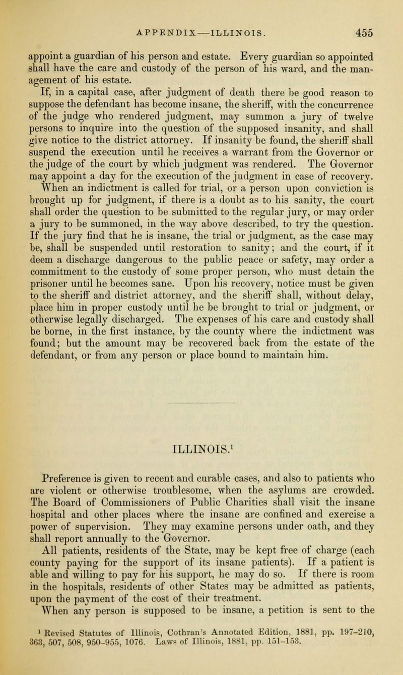 appoint a guardian of his person and estate. Every guardian so appointed shall have the care and custody of the person of his ward, and the man- agement of his estate. If, in a capital case, after judgment of death there be good reason to suppose the defendant has become insane, the sheriff, with the concurrence of the judge who rendered judgment, may summon a jury of twelve persons to inquire into the question of the supposed insanity, and shall give notice to the district attorney. If insanity be found, the sheriff shall suspend the execution until he receives a warrant from the Governor or the judge of the court by which judgment was rendered. The Governor may appoint a day for the execution of the judgment in case of recovery. When an indictment is called for trial, or a person upon conviction is brought up for judgment, if there is a doubt as to his sanity, the court shall order the question to be submitted to the regular jury, or may order a jury to be summoned, in the way above described, to try the question. If the jury find that he is insane, the trial or judgment, as the case may be, shall be susjtended until restoration to sanity; and the court, if it deem a discharge dangerous to the public peace or safety, may order a commitment to the custody of some proper person, who must detain the prisoner until he becomes sane. Upon his recovery, notice must be given to the sheriff and district attorney, and the sheriff shall, without delay, place him in proper custody until he be brought to trial or judgment, or otherwise legally discharged. The expenses of his care and custody shall be borne, in the first instance, by the county where the indictment was found; but the amount may be recovered back from the estate of the defendant, or from any person or place bound to maintain him. ILLINOIS.1 Preference is given to recent and curable cases, and also to patients who are violent or otherwise troublesome, when the asylums are crowded. The Board of Commissioners of Public Charities shall visit the insane hospital and other places where the insane are confined and exercise a power of supervision. They may examine persons under oath, and they shall report annually to the Governor. All patients, residents of the State, may be kept free of charge (each county paying for the support of its insane patients). If a patient is able and willing to pay for his support, he may do so. If there is room in the hospitals, residents of other States may be admitted as patients, upon the payment of the cost of their treatment. When any person is supposed to be insane, a petition is sent to the 1 Revised Statutes of Illinois, Oothran's Annotated Edition, 1881, pp. 197-210, 868, 507, 508, 950-955, 1076. Laws of Illinois, 1881, pp. 151-153.