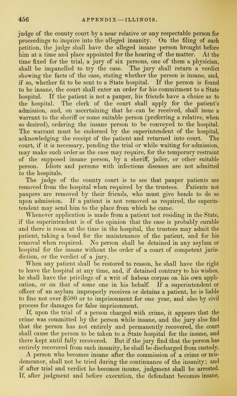 judge of the county court by a near relative or any respectable person for proceedings to inquire into the alleged insanity. On the filing of such petition, the judge shall have the alleged insane person brought before him at a time and place appointed for the hearing of the matter. At the time fixed for the trial, a jury of six persons, one of them a physician, shall be impanelled to try the case. The jury shall return a verdict showing the facts of the case, stating whether the person is insane, and, if so, whether fit to be sent to a State hospital. If the person is found to be insane, the court shall enter an order for his commitment to a State hospital. If the patient is not a pauper, his friends have a choice as to the hospital. The clerk of the court shall apply for the patient's admission, and, on ascertaining that he -can be received, shall issue a warrant to the sheriff or some suitable person (preferring a relative, when so desired), ordering the insane person to be conveyed to the hospital. The warrant must be endorsed by the superintendent of the hospital, acknowledging the receipt of the patient and returned into court. The court, if it is necessary, pending the trial or while waiting for admission, may make such order as the case may require, for the temporary restraint of the supposed insane person, by a sheriff, jailer, or other suitable person. Idiots and persons with infectious diseases are not admitted to the hospitals. The judge of the county court is to see that pauper patients are removed from the hospital when required by the trustees. Patients not paupers are removed by their friends, who must give bonds to do so upon admission. If a patient is not removed as required, the superin- tendent may send him to the place from which he came. Whenever application is made from a patient not residing in the State, if the superintendent is of the opinion that the case is probably curable and there is room at the time in the hospital, the trustees may admit the patient, taking a bond for the maintenance of the patient, and for his removal when required. No person shall be detained in any asylum or hospital for the insane without the order of a court of competent juris- diction, or the verdict of a jury. When any patient shall be restored to reason, he shall have the right to leave the hospital at any time, and, if detained contrary to his wishes, he shall have the privilege of a writ of habeas corpus on his own appli- cation, or on that of some one in his behalf. If a superintendent or officer of an asylum improperly receives or detains a patient, he is liable to fine not over $500 or to imprisonment for one year, and also by civil process for damages for false imprisonment. If, upon the trial of a person charged with crime, it appears that the crime was committed by the person while insane, and the jury also find that the person has not entirely and permanently recovered, the court shall cause the person to be taken to a State hospital for the insane, and there kept until fully recovered. But if the jury find that the person has entirely recovered from such insanity, he shall be discharged from custody. A person who becomes insane after the commission of a crime or mis- demeanor, shall not be tried during the continuance of the insanity; and if after trial and verdict he becomes insane, judgment shall be arrested. If, after judgment and before execution, the defendant becomes insane,