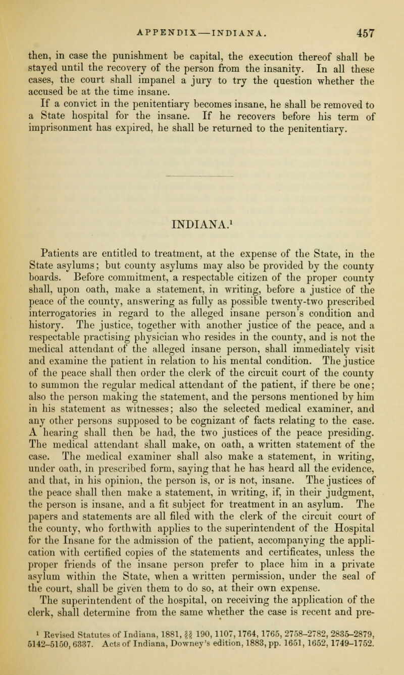 then, in case the punishment be capital, the execution thereof shall be stayed until the recovery of the person from the insanity. In all these cases, the court shall impanel a jury to try the question whether the accused be at the time insane. If a convict in the penitentiary becomes insane, he shall be removed to a State hospital for the insane. If he recovers before his term of imprisonment has expired, he shall be returned to the penitentiary. INDIANA.1 Patients are entitled to treatment, at the expense of the State, in the State asylums; but county asylums may also be provided by the county boards. Before commitment, a respectable citizen of the proper county shall, upon oath, make a statement, in writing, before a justice of the peace of the county, answering as fully as possible twenty-two prescribed interrogatories in regard to the alleged insane person's condition and history. The justice, together with another justice of the peace, and a respectable practising physician who resides in the county, and is not the medical attendant of the alleged insane person, shall immediately visit and examine the patient in relation to his mental condition. The justice of the peace shall then order the clerk of the circuit court of the county to summon the regular medical attendant of the patient, if there be one; also the person making the statement, and the persons mentioned by him in his statement as witnesses; also the selected medical examiner, and any other persons supposed to be cognizant of facts relating to the case. A hearing shall then be had, the two justices of the peace presiding. The medical attendant shall make, on oath, a written statement of the case. The medical examiner shall also make a statement, in writing, under oath, in prescribed form, saying that he has heard all the evidence, and that, in his opinion, the person is, or is not, insane. The justices of the peace shall then make a statement, in writing, if, in their judgment, the person is insane, and a fit subject for treatment in an asylum. The papers and statements are all filed with the clerk of the circuit court of the county, who forthwith applies to the superintendent of the Hospital for the Insane for the admission of the patient, accompanying the appli- cation with certified copies of the statements and certificates, unless the proper friends of the insane person prefer to place him in a private asylum within the State, when a written permission, under the seal of the court, shall be given them to do so, at their own expense. The superintendent of the hospital, on receiving the application of the clerk, shall determine from the same whether the case is recent and pre- 1 Revised Statutes of Indiana, 1881, U 190, HOT, 1764, 1765, 2758-2782, 2835-2879, 5142-5150,6337. Acts of Indiana, Downey's edition, 1883, pp. 1651, 1652, 1749-1752.